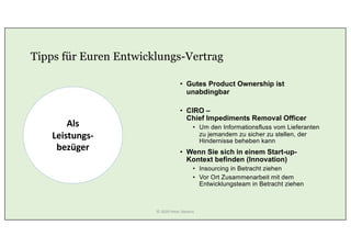 Tipps für Euren Entwicklungs-Vertrag
• Gutes Product Ownership ist
unabdingbar
• CIRO –
Chief Impediments Removal Officer
• Um den Informationsfluss vom Lieferanten
zu jemandem zu sicher zu stellen, der
Hindernisse beheben kann
• Wenn Sie sich in einem Start-up-
Kontext befinden (Innovation)
• Insourcing in Betracht ziehen
• Vor Ort Zusammenarbeit mit dem
Entwicklungsteam in Betracht ziehen
Als
Leistungs-
bezüger
© 2020 Peter Stevens
 
