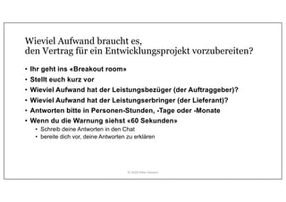Wieviel Aufwand braucht es,
den Vertrag für ein Entwicklungsprojekt vorzubereiten?
• Ihr geht ins «Breakout room»
• Stellt euch kurz vor
• Wieviel Aufwand hat der Leistungsbezüger (der Auftraggeber)?
• Wieviel Aufwand hat der Leistungserbringer (der Lieferant)?
• Antworten bitte in Personen-Stunden, -Tage oder -Monate
• Wenn du die Warnung siehst «60 Sekunden»
• Schreib deine Antworten in den Chat
• bereite dich vor, deine Antworten zu erklären
© 2020 Peter Stevens
 
