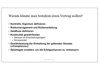 Warum könnte man trotzdem einen Vertrag wollen?
• Kontrolle, Eigentum definieren
• Risikomanagement und Risikoverteilung
• Geldfluss definieren
• Kontinuität gewährleisten
• Wechsel von Entscheidungsträgern
• Sinneswandel
• Gewährleistung der Einhaltung der geltenden Gesetze
(«Compliance»)
• Spielregeln erstellen, um die Erfolgschancen zu verbessern
© 2020 Peter Stevens
 