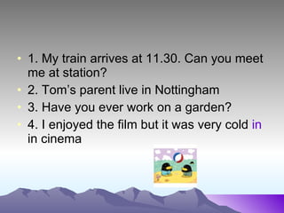 1. My train arrives at 11.30. Can you meet me at station? 2. Tom’s parent live in Nottingham 3. Have you ever work on a garden? 4. I enjoyed the film but it was very cold in in cinema