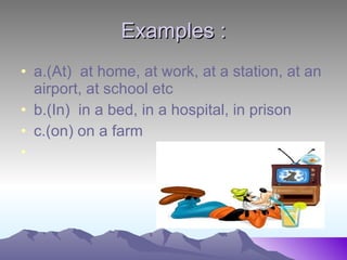 Examples : a.(At) at home, at work, at a station, at an airport, at school etc b.(In) in a bed, in a hospital, in prison c.(on) on a farm