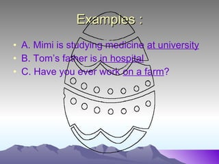 Examples : A. Mimi is studying medicine at university B. Tom’s father is in hospital C. Have you ever work on a farm ?
