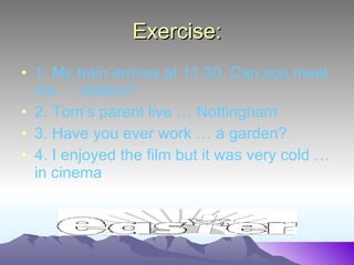 Exercise: 1. My train arrives at 11.30. Can you meet me … station? 2. Tom’s parent live … Nottingham 3. Have you ever work … a garden? 4. I enjoyed the film but it was very cold … in cinema