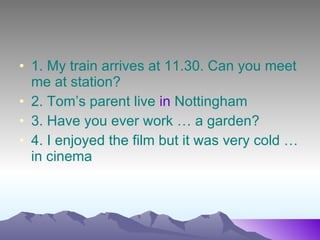 1. My train arrives at 11.30. Can you meet me at station? 2. Tom’s parent live in Nottingham 3. Have you ever work … a garden? 4. I enjoyed the film but it was very cold … in cinema