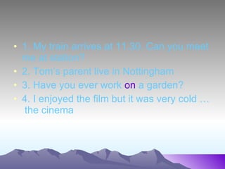 1. My train arrives at 11.30. Can you meet me at station? 2. Tom’s parent live in Nottingham 3. Have you ever work on a garden? 4. I enjoyed the film but it was very cold … the cinema