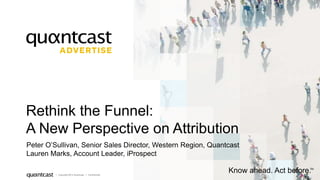 1 
Rethink the Funnel: 
A New Perspective on Attribution 
Peter O’Sullivan, Senior Sales Director, Western Region, Quantcast 
Lauren Marks, Account Leader, iProspect 
| Copyright 2014 Quantcast | Confidential 
Know ahead. Act before. TM 
 