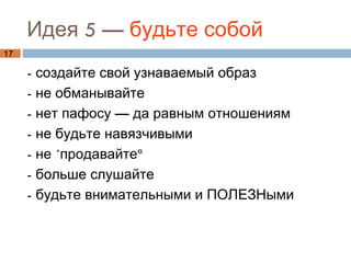 Идея 5 — будьте собой
17

     - создайте свой узнаваемый образ
     - не обманывайте
     - нет пафосу — да равным отношениям
     - не будьте навязчивыми
     - не «продавайте»
     - больше слушайте
     - будьте внимательными и ПОЛЕЗНыми
 