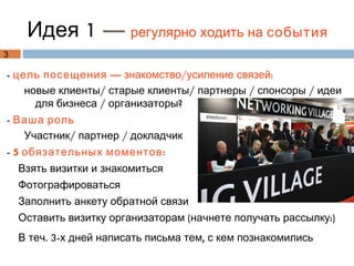 Идея 1 — регулярно ходить на события
3

- цель посещения — знакомство/усиление связей:
    новые клиенты/ старые клиенты/ партнеры / спонсоры / идеи
      для бизнеса / организаторы?
- Ваша роль
   Участник/ партнер / докладчик
- 5 обязательных моментов :
    Взять визитки и знакомиться
    Фотографироваться
    Заполнить анкету обратной связи
    Оставить визитку организаторам (начнете получать рассылку:)
    В теч. 3-х дней написать письма тем, с кем познакомились
 