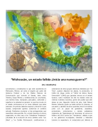 “Michoacán, un estado fallido ¿Inicia una nueva guerra?”
(Por: AkreMorfin)
Lamentamos y condenamos lo que está sucediendo en
Michoacán, México; así como el engaño por parte del
Gobierno Federal y de los Medios Masivos de
Comunicación que controla el Estado, tales como
Televisa, Grupo Milenio y ramificaciones; es una falacia,
una mentira total, manipulan, persuaden, confunden y
engañan a la sociedad en general. Lo que hoy ocurre en
el estado michoacano es un tema delicado que debe
aclararse. En primera debemos separar y discernir lo que
sucede; comprender quiénes conforman el conflicto
armado. Podríamos enumerar a tres protagonistas que
escenifican esta guerrilla. Por un lado tenemos al crimen
organizado, en este caso a los “Caballeros Templarios”
(resultado de la evolución de otros cárteles como “Los
Zetas” y “La Familia Michoacana”, ramificaciones y

extensiones de otros grupos delictivos) liderados por “La
Tuta”, quienes disputan las plazas, la producción, el
tráfico de droga contra el “Cártel de Jalisco Nueva
Generación” (CJNG) que ganaban terreno en el estado
tarasco; como resultado de ello ha habido miles de
víctimas mortales inocentes, gente del pueblo que sólo
desea en paz. Segundo. Hartos de esto, José Manuel
Mireles Valverde (quién ya había sufrido la violencia, el
secuestro y pérdida de seres queridos) tomó la iniciativa
junto con un grupo de ganaderos, cazadores,
productores, comerciantes y demás pobladores
originarios de Tepalcatepec de levantarse en armas en
febrero del 2012 contra los “Templarios”, debido a que
ni los gobiernos municipales, estatales y federales
tuvieron la capacidad y el compromiso por detener al

 