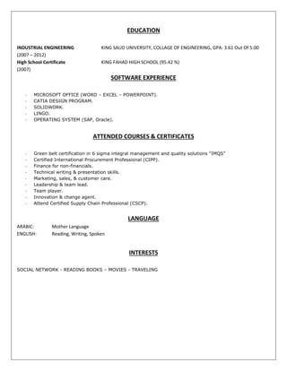 EDUCATION
INDUSTRIAL ENGINEERING KING SAUD UNIVERSITY, COLLAGE OF ENGINEERING, GPA: 3.61 Out Of 5.00
(2007 – 2012)
High School Certificate KING FAHAD HIGH SCHOOL (95.42 %)
(2007)
SOFTWARE EXPERIENCE
- MICROSOFT OFFICE (WORD – EXCEL – POWERPOINT).
- CATIA DESIGN PROGRAM.
- SOLIDWORK.
- LINGO.
- OPERATING SYSTEM (SAP, Oracle).
ATTENDED COURSES & CERTIFICATES
- Green belt certification in 6 sigma integral management and quality solutions "IMQS"
- Certified International Procurement Professional (CIPP).
- Finance for non-financials.
- Technical writing & presentation skills.
- Marketing, sales, & customer care.
- Leadership & team lead.
- Team player.
- Innovation & change agent.
- Attend Certified Supply Chain Professional (CSCP).
LANGUAGE
ARABIC: Mother Language
ENGLISH: Reading, Writing, Spoken
INTERESTS
SOCIAL NETWORK - READING BOOKS – MOVIES - TRAVELING
 