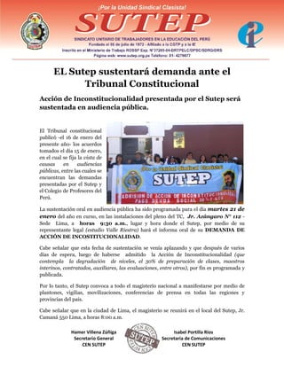 EL Sutep sustentará demanda ante el
Tribunal Constitucional
Acción de Inconstitucionalidad presentada por el Sutep será
sustentada en audiencia pública.

El Tribunal constitucional
publicó -el 16 de enero del
presente año- los acuerdos
tomados el día 15 de enero,
en el cual se fija la vista de
causas
en
audiencias
públicas, entre las cuales se
encuentran las demandas
presentadas por el Sutep y
el Colegio de Profesores del
Perú.
La sustentación oral en audiencia pública ha sido programada para el día martes 21 de
enero del año en curso, en las instalaciones del pleno del TC, Jr. Azángaro N° 112 Sede Lima, a horas 9:30 a.m., lugar y hora donde el Sutep, por medio de su
representante legal (estudio Valle Riestra) hará el informa oral de su DEMANDA DE
ACCIÓN DE INCOSTITUCIONALIDAD.
Cabe señalar que esta fecha de sustentación se venía aplazando y que después de varios
días de espera, luego de haberse admitido la Acción de Inconstitucionalidad (que
contempla la degradación de niveles, el 30% de preparación de clases, maestros
interinos, contratados, auxiliares, las evaluaciones, entre otros), por fin es programada y
publicada.
Por lo tanto, el Sutep convoca a todo el magisterio nacional a manifestarse por medio de
plantones, vigilias, movilizaciones, conferencias de prensa en todas las regiones y
provincias del país.
Cabe señalar que en la ciudad de Lima, el magisterio se reunirá en el local del Sutep, Jr.
Camaná 550 Lima, a horas 8:00 a.m.
Hamer Villena Zúñiga
Secretario General
CEN SUTEP

Isabel Portilla Ríos
Secretaria de Comunicaciones
CEN SUTEP

 