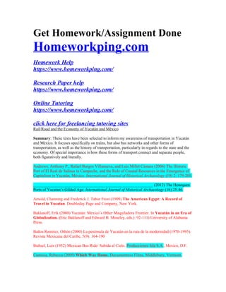 Get Homework/Assignment Done
Homeworkping.com
Homework Help
https://www.homeworkping.com/
Research Paper help
https://www.homeworkping.com/
Online Tutoring
https://www.homeworkping.com/
click here for freelancing tutoring sites
Rail/Road and the Economy of Yucatán and México
Summary: These texts have been selected to inform my awareness of transportation in Yucatán
and México. It focuses specifically on trains, but also bus networks and other forms of
transportation, as well as the history of transportation, particularly in regards to the state and the
economy. Of special importance is how these forms of transport connect and separate people,
both figuratively and literally.
Andrews, Anthony P., Rafael Burgos Villanueva, and Luis Millet Cámara (2006) The Historic
Port of El Real de Salinas in Campeche, and the Role of Coastal Resources in the Emergence of
Capitalism in Yucatán, México. International Journal of Historical Archaeology (10) 2: 179-205.
___________________________________________________________ (2012) The Henequen
Ports of Yucatan’s Gilded Age. International Journal of Historical Archaeology (16) 25-46.
Arnold, Channing and Frederick J. Tabor Frost (1909) The American Egypt: A Record of
Travel in Yucatan. Doubleday Page and Company, New York.
Baklanoff, Erik (2008) Yucatán: Mexico’s Other Maquiladora Frontier. In Yucatán in an Era of
Globalization. (Eric Baklanoff and Edward H. Moseley, eds.): 92-111) University of Alabama
Press.
Baños Ramírez, Othón (2000) La península de Yucatán en la ruta de la modernidad (1970-1995).
Revista Mexicana del Caribe, 5(9): 164-190
Buñuel, Luis (1952) Mexican Bus Ride/ Subida al Cielo. Producciones Isla S.A., Mexico, D.F.
Camissa, Rebecca (2009) Which Way Home. Documentress Films, Middlebury, Vermont.
 