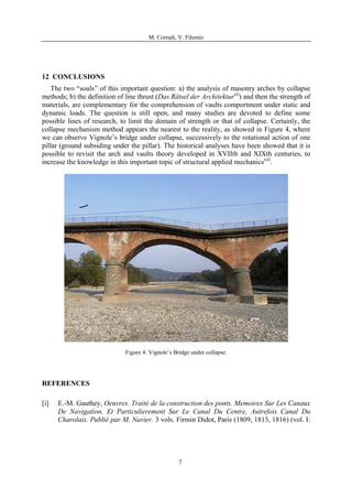 M. Corradi, V. Filemio
12 CONCLUSIONS
The two “souls” of this important question: a) the analysis of masonry arches by collapse
methods; b) the definition of line thrust (Das Rätsel der Architekturxii
) and then the strength of
materials, are complementary for the comprehension of vaults comportment under static and
dynamic loads. The question is still open, and many studies are devoted to define some
possible lines of research, to limit the domain of strength or that of collapse. Certainly, the
collapse mechanism method appears the nearest to the reality, as showed in Figure 4, where
we can observe Vignole’s bridge under collapse, successively to the rotational action of one
pillar (ground subsiding under the pillar). The historical analyses have been showed that it is
possible to revisit the arch and vaults theory developed in XVIIth and XIXth centuries, to
increase the knowledge in this important topic of structural applied mechanicsxiii
.
Figure 4: Vignole’s Bridge under collapse.
REFERENCES
[i] E.-M. Gauthey, Oeuvres. Traité de la construction des ponts. Memoires Sur Les Canaux
De Navigation, Et Particulierement Sur Le Canal Du Centre, Autrefois Canal Du
Charolais. Publié par M. Navier. 3 vols. Firmin Didot, Paris (1809, 1813, 1816) (vol. I:
7
 