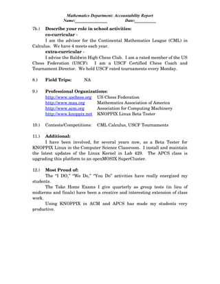 Mathematics Department: Accountability Report
Name:_______________ Date:__________
7b.) Describe your role in school activities:
co­curricular ­
I am the advisor for the Continental Mathematics League (CML) in
Calculus.  We have 4 meets each year.
extra­curricular ­
I advise the Baldwin High Chess Club.  I am a rated member of the US
Chess   Federation   (USCF).     I   am   a   USCF   Certified   Chess   Coach   and
Tournament Director.  We hold USCF rated tournaments every Monday.
8.) Field Trips: NA
9.) Professional Organizations:
http://www.uschess.org US Chess Federation
http://www.maa.org Mathematics Association of America
http://www.acm.org Association for Computing Machinery
http://www.knoppix.net KNOPPIX Linux Beta Tester
10.) Contests/Competitions: CML Calculus, USCF Tournaments
11.) Additional:
I have been involved, for several  years now, as a Beta Tester for
KNOPPIX Linux in the Computer Science Classroom.  I install and maintain
the latest updates of the Linux Kernel  in Lab 429.   The APCS class is
upgrading this platform to an openMOSIX SuperCluster.
12.) Most Proud of:
The “I DO,” “We Do,” “You Do” activities have really energized my
students.
The Take Home Exams I give quarterly as group tests (in lieu of
midterms and finals) have been a creative and interesting extension of class
work.
Using   KNOPPIX   in   ACM   and   APCS   has   made   my   students   very
productive.
 