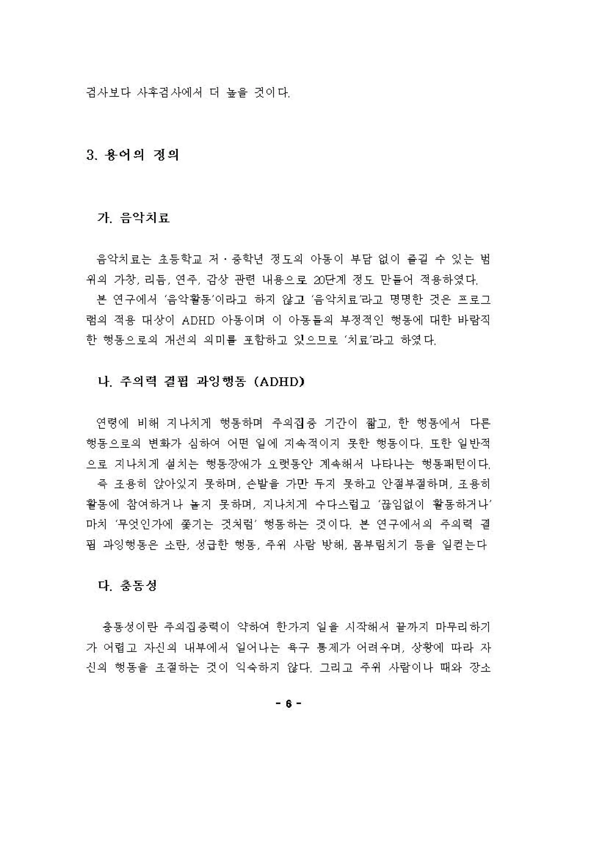 깅사보다 사후깅사에셔 디 농을 건이다
3 용어의 정의
가 음악치료
융악치효는 초등학교 저 용학년 정요의 아용 이 부 당 없이 같경 수 잉는 엉
쩌 의 가창 리 융 연 주 강상 관련 내 용으로 3J단계 정요 안들어 적 용하영다
븐 연구에셔 융악용용 이라고 하지 강고 융 악치료라고 명영 한 것 온 프호그
형외 적 용 대상이 ADHD 아용이어 이 아흠들의 #정적인 영동에 대한 아링직
한 앵용으호의 개 신 의 의 미 를 조항하고 잊으으호 치료라고 하영다
나 주의력 정 명 파잉쩡돔 (ADHD)
연형에 비 해 지나치게 영흠하여 주의 집 용 기간이 영고 안 영 흠에서 다F
영 용 으료의 연 1아가 심 건μ꺼 어연 일 에 지 유 적이지 옷한 영 용 이다 또한 일 인적
으료 지나치게 성 치는 영 동 장예 가 오랫 동안 계 유해 셔 나타나는 영 동패 턴이다
같 조 용히 앙[0)-잉지 옷하며 슨방을 가안 우지 옷하고 안정"정하며 조 용히
핑동 에 창 C꺼 하거나 을 지 옷 하며 지나치게 수 다스렁고 융잉없이 핑용하거나
마치 무엇인가에 쫓기는 것처 엉 ~용하는 견이다 븐 연구에셔 의 주의역 경
핑 파잉 ~동용 소란 성 급한 ~용 주 쩌 사링 앙 해 융"링 치기 등을 일 걷는다
다 충돔성
총동성이란 주의 집 용역 이 약하에 한가지 엄 을 시작해 셔 1<까지 마우리 하기
가 어영고 자신 의 내 i우에셔 잉 어나는 육 구 톰 제가 어려우이 상황에 마라 자
신 의 ~용을 조정하는 것이 익 약하지 강다 그리고 주쩌 사링이나 때와 장소
e
 