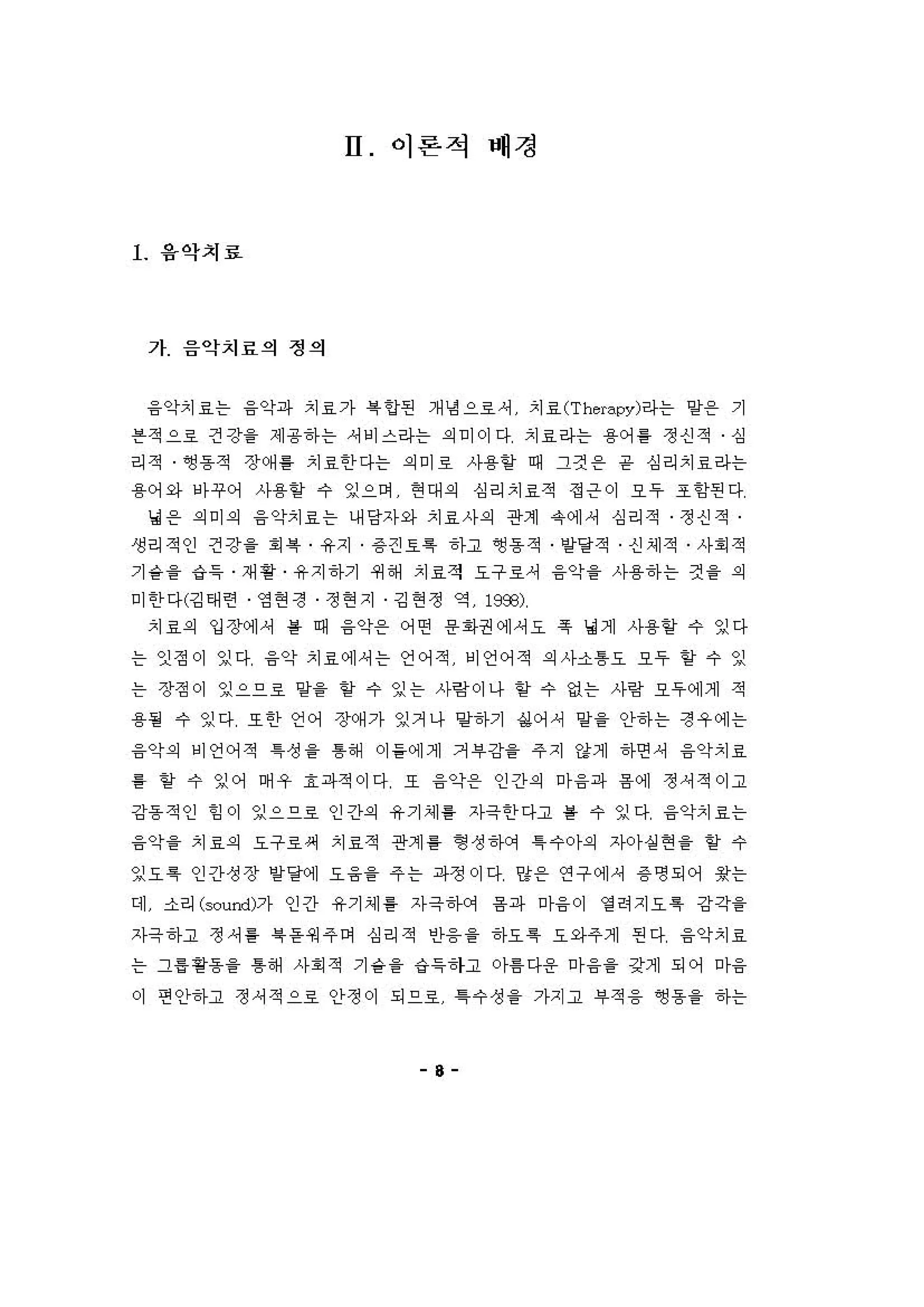H 이론적 배경
l 용악치료
가 음악치료의 정의
융악치효는 융악파 치료가 륙 언펀 개냉 으료셔 치료 (Thιrapy)라는 양용 기
븐적으호 건강을 제용하는 셔비스라는 의 이이다 치료라는 용어 톨 정신적 심
리적 앵용적 장(써톨 치료한 다는 의 미호 사용할 때 그것 온 음 심리치료라는
용 어와 아꾸어 사용항 수 잉으며 현 대 의 심리치료적 정은이 오 우 조 항펀다
녕 용 의 미 의 융 악치료는 내당자와 치료사의 관계 유에셔 심리적 정신적
생리적인 건강을 .륙 유지 용견호륙 하고 영동적 얻달적 신셰적 사회 적
기 슬을 g 특 재 용 유지 하기 쩌 해 치료적 요구료셔 융약을 사용하는 것 을 의
미 한 다(깅태련 영 현 정 정 현 지 깅 현 정 역 19æ)
치료의 입장에셔 를 때 융악용 어연 용회}권에셔오 휴 녕계 사용할 수 잉다
는 인정이 잉다 융악 치효에셔는 언어적 비언어적 의 사소톰요 오우 할 수 잉
는 장정이 잉으으료 양을 할 수 잉는 사링 이나 할 수 없는 사링 오우에게 적
용될 수 잉다 또한 언어 정k써가 잉거나 멍하기 싫어 셔 양을 안하는 정우에는
융악의 비언어적 1성 을 톰해 이 들에게 거 부 강을 주지 강게 하연 셔 융악치료
를 얻 수 잉어 며 우 효 파적이다 오 융악용 인간의 마융파 용 예 정셔적。]고
강동 적인 힘 이 잉으으호 인간의 유기셰 톨 자극한 다고 룰 수 잉다 융악치료는
융약을 치료의 요구료써 치료적 관계 톨 형 성 하에 1 수 。}의 자아실현을 항 수
잉요특 인간성장 얻달에 요융을 주는 파정 이다 양용 연구에셔 용명되어 용는
데 소리 (∞mrl)가 인간 유기셰 룡 자극매거 융파 "f융 이 영 려지요 특 강각을
자극 하고 정셔 퉁 록등 .) 주 이 심리적 인융을 하요 특 요와주제 핀다 융악치료
는 그용용용을 톰해 사회 적 기 융을 ‘i득하고 。}톰다용 마융을 갖게 되어 마융
이 편안하고 정，적으호 안정이 되으호 1 수 성 을 가지고 # 적 융 영 용을 하는
8
 