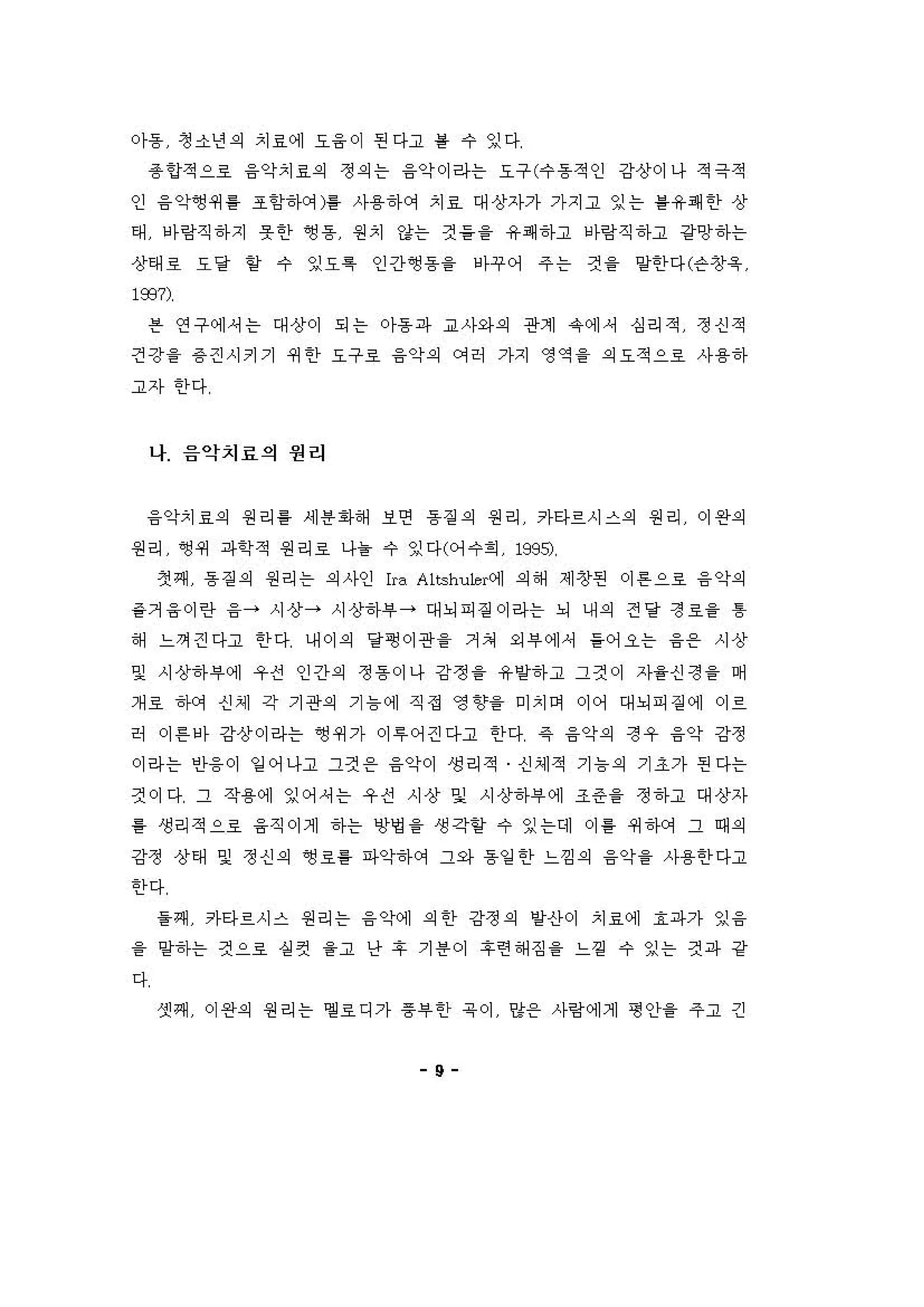 。}용 정 소년 의 치료에 요융 이 핀다고 를 수 잉다
용언적으료 융악치료의 정 의 는 융약이라는 요구(수용적인 강상이나 적극적
인 융약~쩌 룡 조항'f에)를 사용하에 치효 대상자가 가지고 잉는 를 유쾌한 상
태 에링직 하지 옷 한 영 동 원치 강는 것 을을 유쾌하고 에링직 하고 강앙하는
상태료 요 달 할 수 잉요특 인긴}영 용을 'f꾸어 주 는 것 을 양한다(슨창육
193η
븐 연구에，는 대상이 되는 아동파 '"사와의 관계 유에， 심리적 정신적
건강을 용 견시키기 4세 한 요구호 융악의 C꺼허 가지 영역 을 의 요적으호 사용하
고자 한다
나 음악치료의 원리
융악치료의 원리 를 제 용화해 보연 동 짙 의 원리 카타르시스의 원리 이완의
원리 앵 쩌 파학적 원리료 나튿 수 잉다(어 수회 1995;
첫째 동짙 의 원리는 의 사인 lra Altshu1e 계 의해 제창핀 이 튼으료 융악의
같거 융 이란 융→ 시상→ 시상하i우 → 대뇌피 짙 이라는 뇌 내 의 전 당 정호을 톰
해 느껴 걷다고 한 다 내이 의 당맹 이관을 거 쳐 외 # 에셔 들 어오는 융온 시상
및 시상하#에 우전 인간의 정 용이나 강쩡 을 유양하고 그것이 자을신정 을 며
개 료 하C꺼 신셰 각 기관의 기 늄 에 직정 영 3상을 미치며 이어 대뇌피 짙 에 이르
히 이 흔 아 강상이라는 ~ 쩌가 이 " 어걷다고 한다 같 융악의 정우 융악 강정
이라는 인융。1 일 어나고 그것 온 융약이 생리적 신셰적 기 늄의 기 조가 핀다는
것이 다 그 작용에 잉어，는 우전 시상 및 시상하#에 조즌을 정 하고 대상자
를 생리적으호 융직이제 하는 영영 을 생각할 수 잉는데 이 를 쩌 하에 그 때 의
강정 상태 및 정 신 의 영호를 파악하 에 그와 동일 한 느낌 의 융약을 사용한 다고
한다
을쩌 카타르시스 원리는 융 악써) 의한 강정 의 양신}이 치료에 효파가 잉 융
을 양하는 것으료 실 5선 을고 난 후 기 용 이 후련 해 징 을 느껑 수 잉는 것파 강
다
셋째 이완의 원리는 엠 료디가 용부한 유 이 양온 사링 에게 형 인}을 주고 긴
9
 