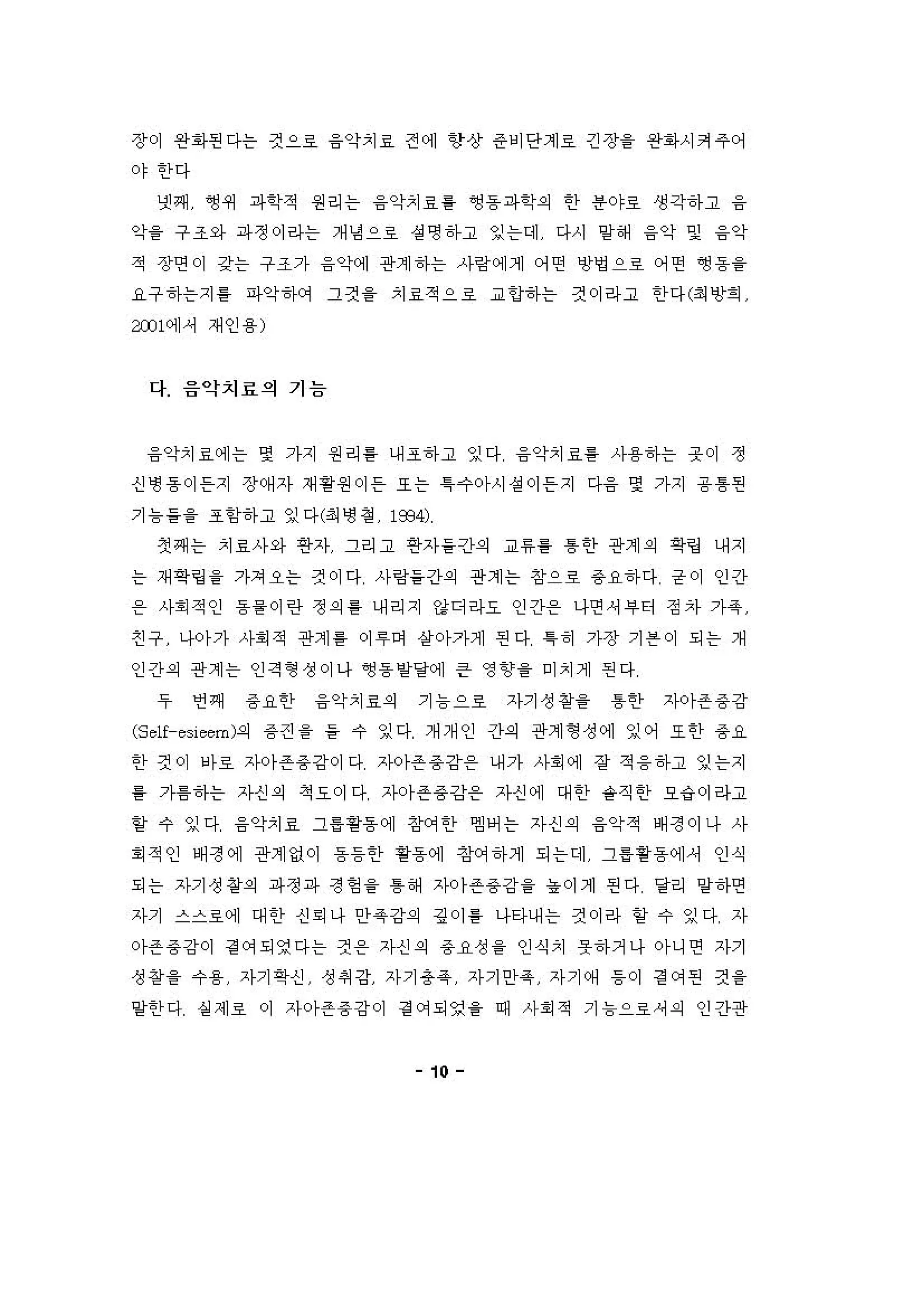 장이 완화핀다는 켠으호 융악치료 전에 항상 준비단계료 긴장을 완화시커주어
야한다
넷째 ~쩌 파학적 원리는 융악치료를 앵용파학의 한 용야호 생각하고 융
약을 구조와 파정이라는 개냉 으로 성 영하고 잉는데 다시 양해 융악 및 융악
적 장연이 강는 구조가 융악계 관계하는 사링에게 어연 영멍으로 어떤 영용 을
요구하는지 를 파악하거 그것 을 치료적으호 교 언하는 것이라고 한다(최앙회
æJ l에， 재인용)
다 음악치료의 기능
융악치료에는 몇 가지 원리흥 니H 조하고 잉다 융악치료를 사용하는 옷이 정
신냉동이 든지 장(써자 재용원이 은 또는 1 →。}시 성 이 든지 다융 몇 가지 용톰펀
기 늄을을 조항하고 잉다(최 냉 정 "B4)
갱째는 치료사와 연자 그리고 연자들간의 교휴를 톰한 관계의 역링 내지
는 재확링을 가져오는 견이다 사링을간의 관계는 창으료 용요하다 균이 인간
온 사회적인 동을이런 정의 를 내리지 강디리↓요 인긴}온 나연 셔，>E↑ 정자 가옥
친구 나아가 사회적 관계 를 이 "여 앙아가계 핀 다 1히 가장 기븐이 되는 개
인간의 관계는 인격형성이나 ~동양당에 큰 영향을 미치게 핀다
우 언쩌 용요한 융악치료의 기 늄 으료 자기성 창을 톰한 지아존 용 강
(S e1f-esieem)의 용 견 을 을 수 잉다 개개 인 간의 관계 형 성에 잉어 또한 용요
한 견 이 에호 자아존 용강이 다 ;')-0)-존 용 강용 내가 사회에 장 적 융하고 잉는지
릉 가톰하는 자신의 척요이다 지아존용 강용 자신에 대한 숱직한 오" '1 라고
할 수 잉다 융악치료 그용용동에 징r'꺼한 엠어는 자신의 융악적 배정이나 사
회적인 배정에 관계없이 용동안 황동에 조k꺼하게 되는데 그용 용동에셔 인식
되는 자기성 창의 파정파 정엉 을 톰해 자까존 용강을 " 이제 핀다 달리 양하연
자기 스스호에 대한 신 회 나 안옥 강의 깅이 를 나타내는 것이라 할 수 잉다 자
아존용강이 경 에되영다는 것용 자신의 용요성 을 인식치 옷하거나 아니연 자기
성 왕을 수용 자기혁신 성 씨 강 자기용 옥 자기안옥 자기예 등 이 정 에펀 것 을
양한 다 실 제호 이 자아존용 강이 정 에되영 을 때 사회적 기 늄으료셔의 인간관
10
 