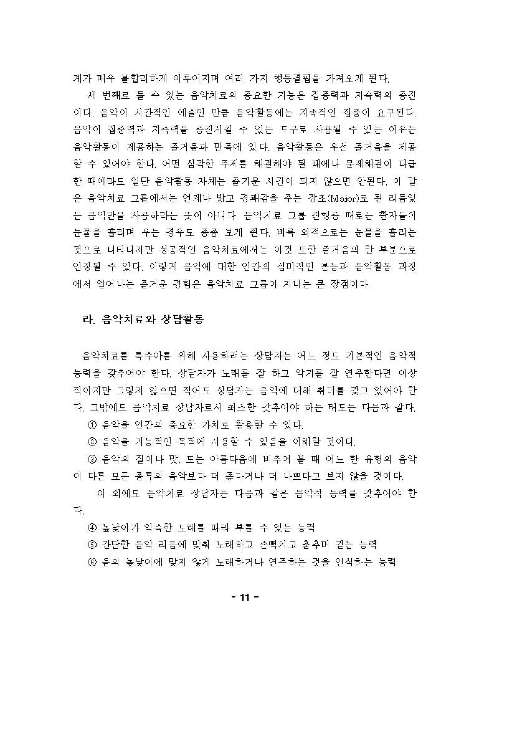 계가 며 우 를언리 하게 이 "어지이 에허 가지 ~용걷 핑 을 가쳐오게 핀다
'11 언쩌료 을 수 잉는 융악치료의 용요한 기 늄온 집 용R 파 지 유역의 용 견
이다 융약이 시간적인 예숱인 안큼 융악용동에는 지 유적인 집 용이 요구핀다
융약이 집 용역 ;까 지 유력을 용 견시 킴 수 잉는 요구호 사용될 수 잉는 이유는
융악용용 이 제 용하는 층거 융파 안옥 에 잉다 융악황용 온 우전 을 거 융을 제 용
할 수 잉어야 한다 어연 심각한 주제를 해결 해야 될 때에나 용제 해정 이 다급
한 때에라오 일 단 융악용용 자셰는 을거 용 시간이 되지 강으연 인}핀다 이 일
용 융악치료 그홉 에셔는 언제나 앙고 정 i씨 강을 주 는 장조 (M"ior)료 펀 리 응잉
는 융 악인}을 사용하 라는 뚜이 아니다 융악치료 그 를 견 앵용 때료는 연자들 이
능을을 흘리며 우는 정우요 용용 보게 연다 'I ~ 외적으료는 능을을 흘리는
것으료 나타나지안 정 용적인 융악치료에세는 이것 또한 을거 융의 한 i우용 으로
인정 될 수 잉다 이렁계 융악계 대 한 인간의 심미적인 븐늄파 융악용용 ;까정
에셔 잉 어나는 을거 용 정 헝 온 융악치료 그률 이 지니는 큰 장정이다
라 음악치료와상담활동
융악치료를 1 수 。}를 쩌 해 사용하려는 상당자는 어느 정요 기 븐적인 융 악적
늄역 을 강추어야 한다 상당자가 노래 를 장 하고 악기 를 장 연 주한다연 이상
적이지안 그렇지 강으연 적어요 상당자는 융 악에 대 해 예 미 를 강고 잉어야 한
다 그이에오 융 악치료 상당자료셔 최 소 한 갖추 어야 하 는 태오는 다융파 강 다
@ 융약을 인간의 용요한 가치호 핑용힐 수 잉다
@ 융약을 기 늄 적인 육 적에 사 용할 수 잉 융 을 이 해 할 것이다
o 융악의 짙 이나 앗 또는 아톰 다융 에 비 추 어 를 때 어느 한 유형외 융약
이 다혼 오든 용 유의 융악보다 디 총다거나 디 나걷 다고 보지 강을 것이다
이 외에오 융악치료 상당자는 다 융과 강용 융악적 늄역을 갖추어야 한
다
@ 농 낭이가 익 유한 노래 를 아라 "를 수 잉는 늄역
o 긴}당한 융악 리 응에 잊혀 노래 하고 ". 치고 총추어 걷는 늄역
@ 융의 "낯이에 잊지 강제 노래 하거나 연 주하는 것을 인식 하 는 늄릭
11
 