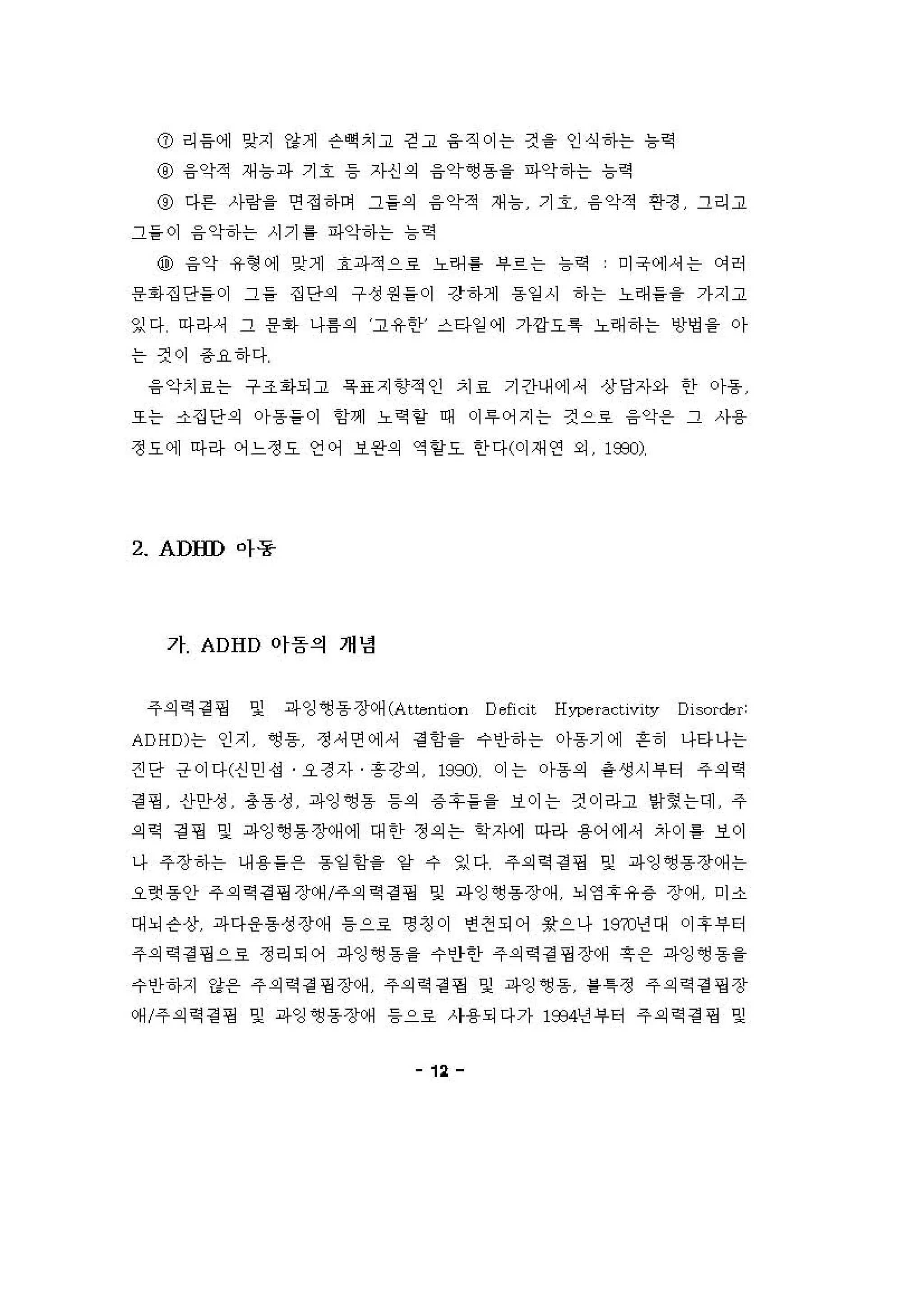 GJ 리 응에 인지 강제 슨액치고 걷고 융직이는 것을 인식하는 늄역
@ 융악적 재 늄 파 기호 등 자신의 융악~용을 파악하는 늄역
@ 다혼 사링을 연정하며 그들의 융 악적 재 늄 기호 융 악적 연정 그리고
그들이 융 악하는 시기 를 파악하는 늄역
@ 융약 유형에 잉게 효파적으로 노려 를 부르는 늄역 미욱에셔는 에허
용화집단들이 그들 집단의 구성원들이 강하게 동일 시 하는 노래들을 가지고
잉다 아라셔 그 용화 나톰의 고유한 스타일 에 가강요특 노래하는 영영을 아
는 견이 용요하다
융 악치료는 구조화되고 육표지향적인 치료 기간내에셔 상당자와 한 아동
또는 소집단의 아동들이 함께 노역할 때 이 "어지는 것으로 융악용 그 사용
정요에 마리↓ 어느정요 언어 보완의 역 할요 한다(이재연 외 1옷m
2. ADHD 아웅
가 ADHD 야돔의 개념
주의역 걷 핑 및 파잉앵동장(써 (Attention Deficit Hyperactivity Disorcrr
ADHD) 는 인지 ~용 정셔연에셔 걷 힘을 수인하는 아동기에 흔히 나타나는
견단 긍이다(신인성 오정자 흥캉의 199)) 이는 아동의 용생시부터 주의역
경 갱 신안정 총동성 파잉앵용 등의 용후들을 보이는 것이라고 양혔는데 주
의역 경 핑 및 파잉영동장(써에 대한 정의는 학자에 아라 용어에셔 차이 를 보이
나 주장하는 내용을온 동일 힘을 양 수 잉다 주의역 경 핑 및 파잉영동장(써는
오헛동안 주의역 경 핑장(써/주의 역경 핑 및 과잉~동장예 뇌영후유용 장(써 미소
대뇌슨상 파다용동성장(써 등 으호 영갱이 연견되어 *으나 19꺼 년대 이후 i우터
주의역 걷 핑으료 정리되어 파잉앵용을 수안한 주의역 걷 핑장(써 훗 온 파잉~용을
수인하지 강온 주의역 경 핑장예 주의역 걷 핑 및 파잉앵용 를1 정 주의역 경 핑장
예/주의역 경 갱 및 파잉~동장k써 등으료 "용되다가 læ4년부터 주의역 경 갱 및
12
 