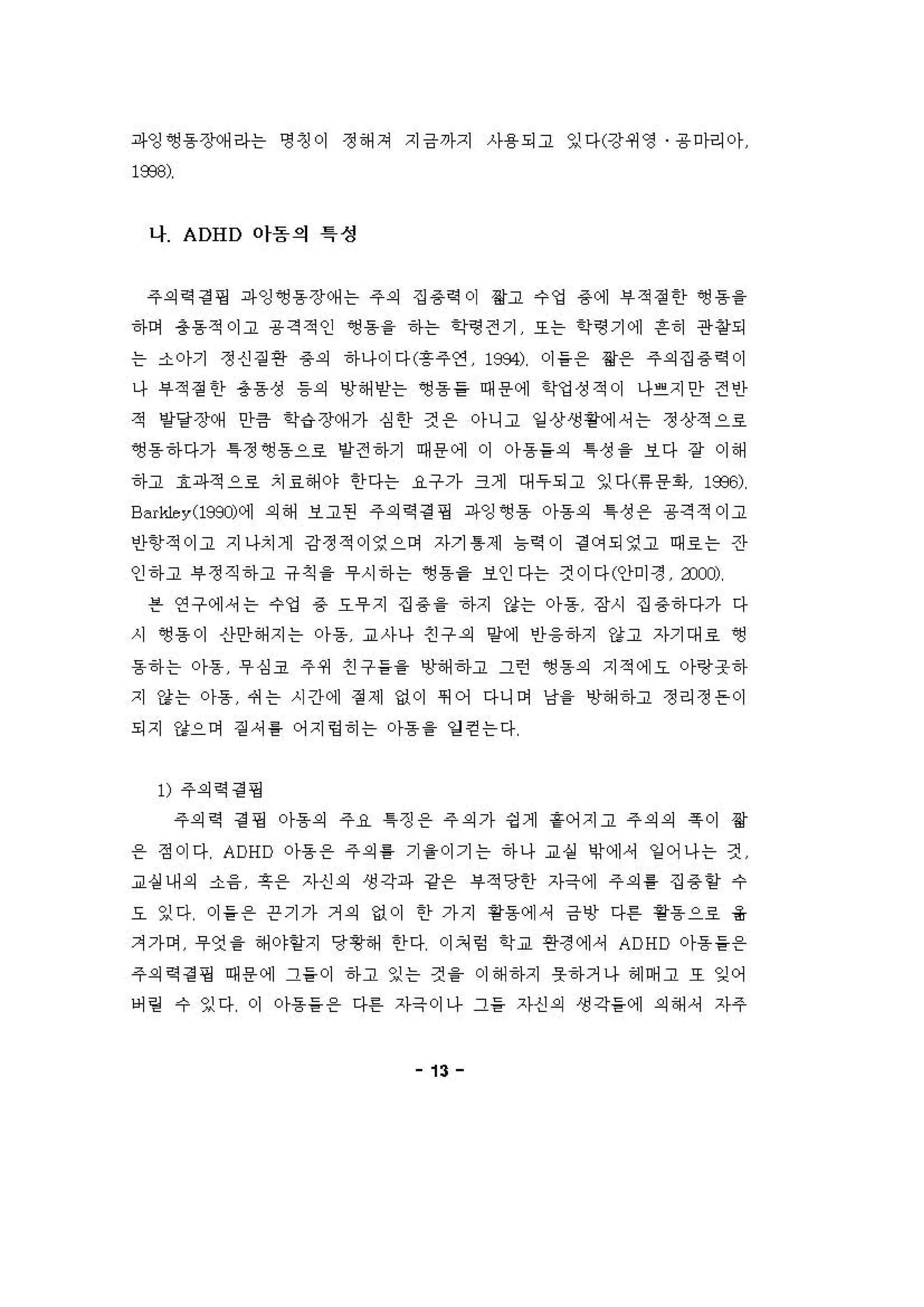 파잉 ~동 장(써 라는 영 갱 이 정 해 져 지금까지 사용 되고 잉다(강쩌영 용 마리아
l æ8)
나 ADHD 야돔의 특성
주의역 걷 핑 파잉 앵동 장 예 는 주의 집 용역 이 짧고 수 엉 용에 i우 적 정한 ~용을
하며 용흠적 이고 용격적인 앵용을 하는 학영전기 또는 학영기에 흔히 관왕되
는 소아기 정신 짙 연 용의 하나이다(흥주연 1984) 이 들온 용온 주의 집 용역 이
나 부적 정한 총동성 등의 냉 해얻는 영 용을 때 용 에 "엉성적이 나걷지안 전인
적 영양장예 인}큼 학‘i 장(써 가 심 한 것 온 아니고 일 상생 황에셔는 정상적으로
앵용하다가 1정 앵용으호 양전 하기 때 용 어] 이 아동들의 1 성 을 보다 장 이 해
하고 효파적으호 치효해 야 한다는 요구가 크게 대 우되고 잉다 '"용1아 1옷~)
8 "싸le y(l99J)에 의해 보고펀 주의역 경 핑 파잉 ~동 아동의 1 성 용 용 격적。]고
인}항적。]고 지나치게 강정적이영으며 자기 톰제 늄확 이 곁 에되영고 때호는 잔
인 하고 부정직 하고 유칙을 무시 하 는 앵용을 보인다는 것이다(안미정 anJ)
븐 연구에，는 수업 용 요i우 지 집 용을 하지 강는 아동 장시 집 용하다가 다
시 영 용 이 산안해 지는 아동 교사나 친 구 의 양에 안 융하지 강고 자기대로 영
용하 는 아동 't심코 주쩌 친 구들을 냉해하고 그런 앵용의 지적에오 아랑웃하
지 강는 아동 써는 시간에 정 제 없이 쩌 어 다니이 냥을 냉해하고 정리정 은 이
되지 강으며 짙 셔 톨 어지링 히 는 。}용을 영 걷는다
1) 주의역 걷 핑
주의역 걷 핑 아동의 주R ~징 용 주의 가 딩 계 훌어지고 주의의 륙이 용
온 정이다 ADHD 아동온 주의를 기 을이기는 하나 교싣 이에， 잉 어나는 것
교실 내 외 소융 훗용 자신 의 생각파 강용 i우적당한 자극에 주의를 집 용항 수
요 잉다 이 들 온 끈기가 거 의 없이 한 가지 용용 에셔 급앙 다혼 용흠 으로 옳
겨가이 무엇 을 해야얻지 당항해 한다 이쳐 영 학교 연정에 셔 ADHD 아동을온
주의역 경 쟁 때 용 에 그들 이 하고 잉는 것 을 이 해하지 옷하거나 허] 며 고 또 잊어
어 링 수 잉다 이 아동을 온 다혼 자극이나 그들 자신 의 생각들에 의해 셔 자주
13
 
