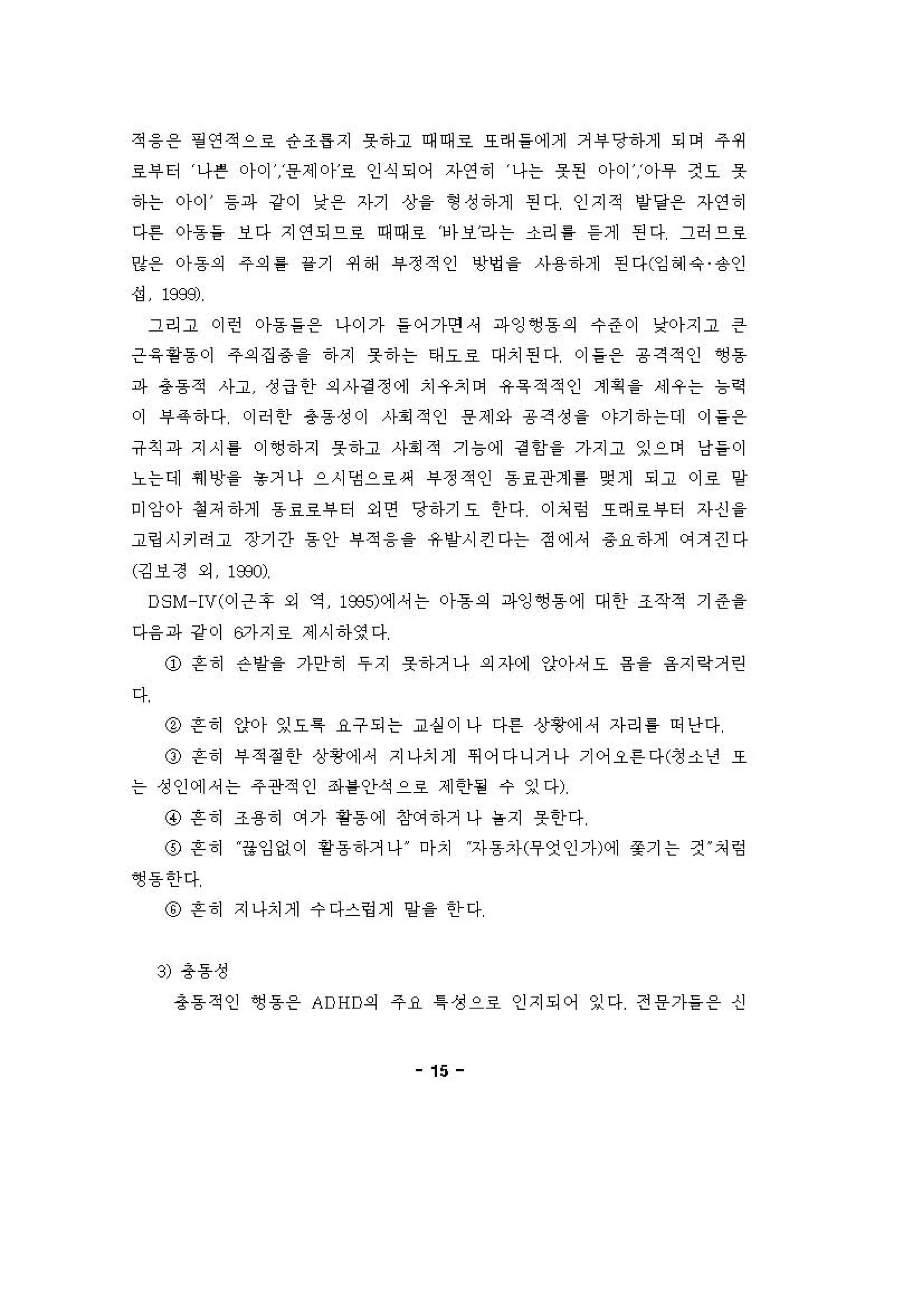적 융온 필 연적으료 응조 ~ 'I 우하고 때때호 호혀 들 에게 거 i우 당하게 되어 주 쩌
료i우 티 나른 아이 용제아료 인식되어 자연 히 나는 옷펀 아이 아무 것요 옷
하는 아이 등파 강이 낮용 자기 상을 형 성 하게 핀다 인지적 양당용 자연 히
다혼 。}용을 보다 지연되으료 때때호 에보라는 소리 를 듣게 핀다 그허으로
양용 。}용의 주의를 끝기 쩌 해 부정적인 "멍 을 사용하게 핀다(잉 헤유 융인
성 198잇
그리고 이런 。}용을온 나이가 들어가연， 파잉 ~용의 수준이 낮아지고 은
은 응핑용 이 주의 집 용을 하지 우하는 태오호 대치핀다 。) 을 온 용 격적인 ~용
;까 총동적 사고 성 급한 의 사 검 정에 치우 '1 이 유욕 적적인 계 획을 세우는 늄릭
。[ 부옥하다 이허 한 총동성이 사회 적인 용 제와 용 격성 을 야기 하 는데 。) 을온
유 직 ;까 지시 퉁 이 앵하지 옷하고 사회 적 기 늄 에 정 힘을 가지고 잉으며 낭들 이
노는데 쉐앙을 놓거나 으시댐으로써 부정적인 용 료관계 를 언제 되고 이로 양
미앙아 정 저 하게 용 효로부 터 외연 당하기요 한다 이처 렁 또래료 부터 자신 을
고링시키려고 장기간 동안 #적 융을 유받시킨다는 정에셔 용요하계 에겨걷다
(깅보정 외 1옷"'
DS M -IV(이은 후 외 역 1935에]셔는 아흠의 파잉 앵동 에 대 한 조작적 기 준을
다융 파 강 이 6가지호 제시 하영다
ø 흔히 슨양을 가안 히 우 지 옷하거나 의 자계 앉아셔오 융을 융지 R거런
다
@ 흔히 앉[0)- 잉요특 요구되는 교실 이 나 다혼 상횡에셔 자리 를 이난다
ø 흔히 부 적 정한 상영에셔 지나치게 껴어다니거나 기어오혼 다(정 소년 또
는 정인에 셔는 주관적인 3와를인}석으로 제한힐 수 잉다)
@ 흔히 조용히 에가 용동에 징r'꺼 하거 나 을지 옷한다
@ 흔히 융잉없이 핑용하거나 마치 자동차('우연인가에] 쫓기는 것 ι 쳐 렁
앵용한다
@ 흔히 지나치게 수 다스렁거1 일을 한 다
3) 총동성
총동 적인 ~용온 ADHD의 주 R ~ 생으로 인지되어 잉다 전 용가들 온 신
15
 