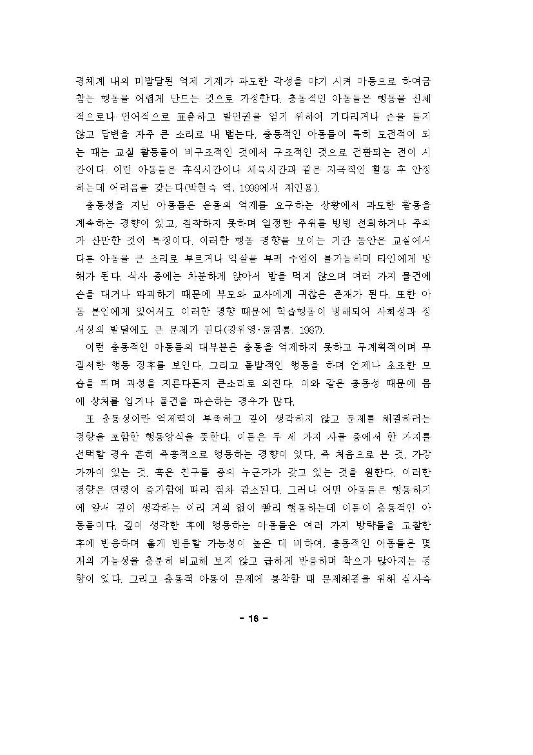 정셰계 내 의 미 양당펀 약제 기제가 파요안 각성 을 야기 시커 아 동으료 하C꺼급
창는 ~용을 어렁거] 안드는 것으료 가정 한 다 총동 적인 。}용을온 앵용을 신셰
적으료나 언어적으료 표용하고 낼 건권 을 영기 쩌 하에 기다리거나 슨 을 을지
강고 당연 을 자주 큰 소리로 니H 옐 는다 총동 적인 。}용들 이 1히 오전적이 되
는 때는 교 실 황용들 이 에구조적인 켠에서 구조적인 것으료 전 연되는 전이 시
간이다 이런 아동을온 휴식시간이나 셰응시간파 강용 자극적인 핑동 " 안정
하는데 어려 융을 갖는다(이현유 역 1옷%에셔 재인 용)
총동성 을 지딩 아동을온 용용의 약제 홈 요구 하는 상횡 에셔 파요한 용용을
계 약하는 정 3상이 잉고 징착하지 "하며 일 정 한 주 쩌 흥 빙빙 전 .하거나 주의
가 신}안한 것이 1징이다 이허 한 ~동 정 향을 보이는 기간 동안온 교실 에셔
다혼 。}용을 큰 소리료 부르거나 익 상을 i우려 수엉이 톨가늄하며 타인에게 "
해 가 핀다 식사 용 에는 자용하게 앉아셔 양을 억지 강으며 에허 가지 을 건에
슨 을 대거나 파꾀 하기 때 용 에 부오와 교λk에게 뀌 3온 존재 가 핀다 또 한 아
동 븐인에게 잉어셔오 이허 안 정 향 때용에 학，，~용 이 냉 해되어 사회 정파 정
，성 의 방앙에오 은 용제가 핀다(강쩌영 융 정 를 198η
이런 총동적인 아동들의 대 i우용온 총동~ 약제 하지 옷하고 무 계 획 적이어 't
짙 셔 한 ~용 징 후를 보인다 그리고 을양적인 앵용을 하며 언제나 조 조 한 오
a 을 익이 피성 을 지 혼 다든지 큰소리호 외 친 다 이와 강용 총동성 때 용 에 융
예 상처 톨 입거나 을 건 을 파슨하는 정우가 양다
또 총동성이란 약제 . '1 부옥하고 깅이 생각하지 강고 용제를 해정하려는
정 향을 조함한 앵동양식 을 풋 한다 。) 을온 우 세 가지 사을 용에， 한 가지 통
신 핵 항 정우 흔히 같 흥 적으료 영 용하는 정 향이 잉다 같 쳐 융 으로 븐 킨 가장
가까이 잉는 건 훗온 친 구 을 용의 누긍가가 간고 잉는 것 을 원한다 이허 안
정 향용 연령 이 용가함에 마라 정자 강소핀 다 그허 나 어연 아동을온 앵용하기
에 앞셔 깅이 생각하는 이리 거 의 없이 빨리 ~용하는데 이 들 이 총동적인 。}
용들 이다 깅이 생각한 후에 ~용하는 아 동을온 에허 가지 "확들을 고 창한
후에 인) 융하며 올계 인)융할 가늄성이 농온 대 에 건}에 총동 적인 아동을온 몇
개의 가늄성 을 용용히 비교해 보지 강고 급하게 안융하며 착오가 "아지는 정
향이 잉다 그리고 총동적 아용 이 용제에 륨착얻 때 용제해정을 쩌 해 심사유
16
 