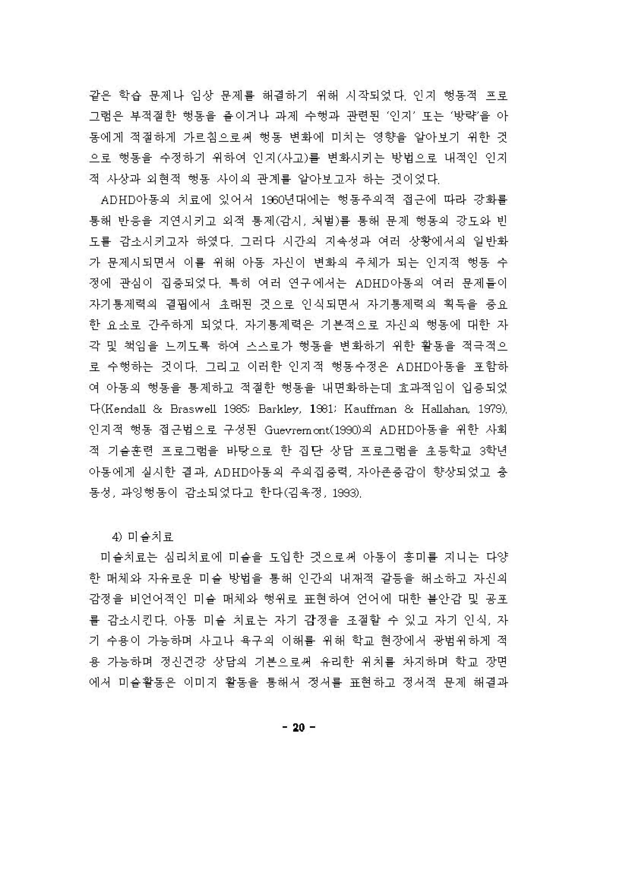 강온 학‘i 용제나 잉상 용제톨 해 정 하기 쩌해 시작되영다 인지 ~용적 프호
그혐 온 #적정한 ~용을 층이거나 파제 수앵파 관련펀 인지 또는 앙강을 아
동에게 적 정하게 가르징으로써 앵용 연회에 미치는 영향을 양아보기 4세한 것
으료 영용 을 수정하기 쩌하에 인지(사고) 톨 연 1아시키는 빙Y멍으로 내적인 인지
적 사상파 외연적 영동 사이의 관계 를 양아보고자 하는 것이영다
ADHD아동의 치료에 잉어， 1웃"년대에는 앵동주의적 정은에 마라 강화를
톰해 인}융을 지연시키고 외적 톰제(강시 처 명 )를 톰해 용제 앵용의 강요와 인
요흥 강소시키고자 히}영다 그허다 시간외 지 유 성파 C꺼 E↑ 상횡에셔의 일 인1아
가 용제시되연셔 이 용 쩌해 아동 자신이 연회의 주셰가 되는 인지적 앵용 수
정에 관심이 집 용되영다 1히 C꺼허 연구에，는 ADHD아동의 에허 용제들이
자기 톰제 R 의 정 핑에， 조래펀 것으료 인식되연， 자기 톰제 역의 획 득을 용요
한 요소호 간주하게 되영다 자기 톰제 역용 기븐적으료 자신의 영동에 대한 자
각 및 쩍잉을 느끼오륙 하에 스스료가 영흠 을 연 1아하기 4세언} 용용을 적극적으
료 수앵하는 것이다 그리고 이허한 인지적 ~용수정용 ADHD아동을 조항하
C꺼 아동의 영동을 톰 제하고 적 정한 영동을 내연 1아하는데 효파적 잉이 입 용 되영
다 CHendaU & Braswell 1잊35; Bark1ey, 1931; Hauffman & Halbh히1， 1979)
인지적 앵용 정은영으호 구성펀 Gcιvremooι(199J)의 ADHC 가동 을 쩌한 사회
적 기을혼련 프료그험 을 바탕으료 한 집단 상당 프호그형 을 초등학교 3'1년
。}동에게 실시안 정 파 ADHD아동의 주의집용역 자아존 용 강이 향상되영고 총
동성 파잉~용이 강소되영다고 한다(깅육정 1993)
4) 미숱치효
미숱치료는 심리치료에 미숱을 요입한 것으료써 아용이 흥미툴 지니는 다양
한 며셰와 자유료용 미숱 앙영을 톰해 인간의 내재적 강등을 해소하고 자신의
강정 을 비언어적인 미숱 며 셰와 ~쩌료 표현하에 언어에 대한 를안강 및 용3ε
룡 강소시킨다 。}용 미융 치료는 자기 강정 을 조정 항 수 잉고 자기 인식 자
기 수용이 가늄하며 사고나 육구의 이해 홈 쩌해 학교 현장에， 광엉 4세하게 적
용 가늄하며 정신건강 상당의 기븐으료써 유리한 쩌치 를 차지하며 학교 장연
에셔 미융활동용 이미지 핑용을 톰해 셔 쩡셔 를 표현하고 정셔적 용제 해 걷 파
"
 