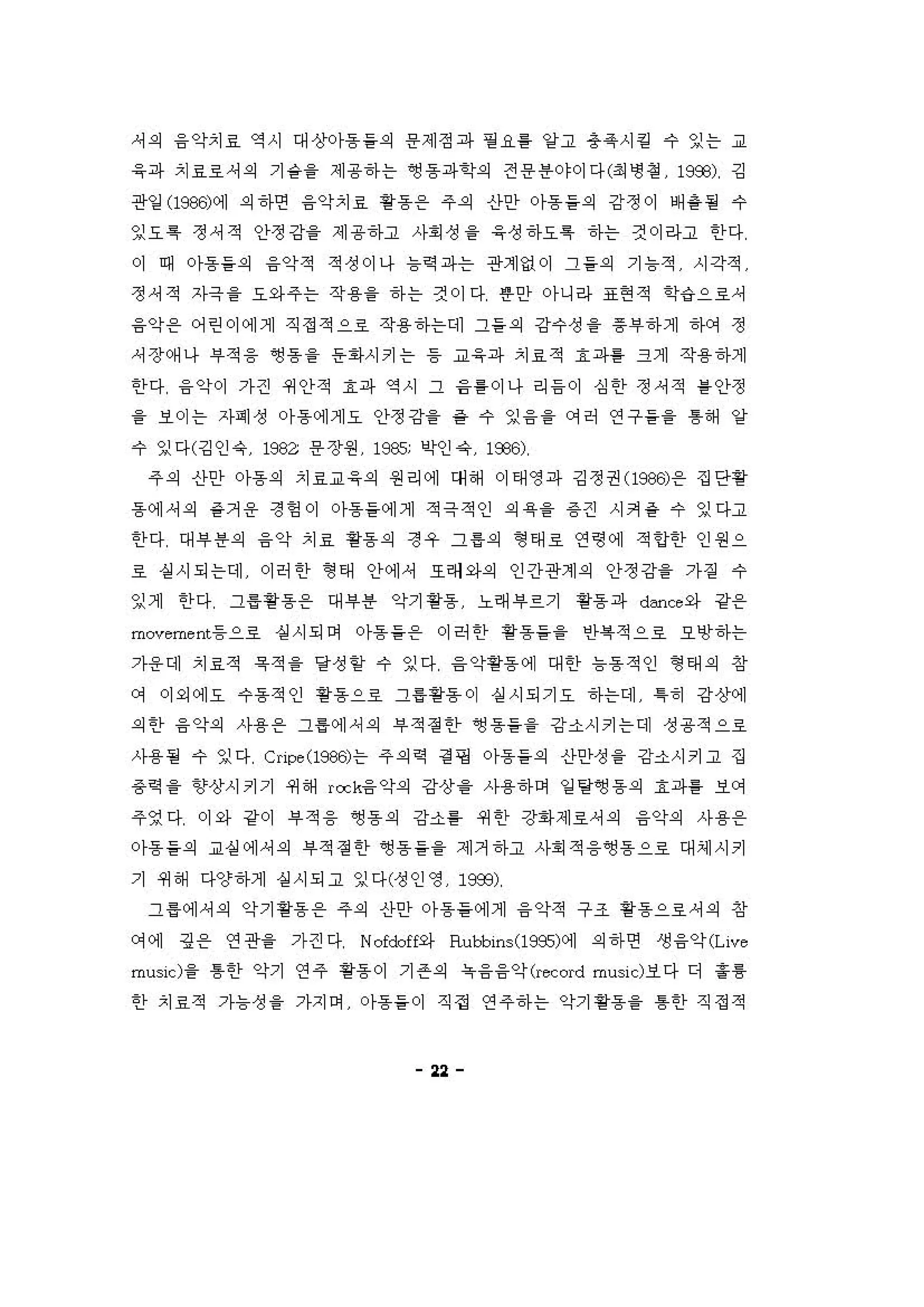 셔 의 융 악치료 역시 대상아동들의 용제정과 필 요를 양고 용옥시 킬 수 잉는 교
응파 치료로셔 의 기 숱을 제용하는 앵용파학의 전 용용야이다(최 냉 정 19æ) 깅
관일 (1986)에 의하연 융악치료 용동온 주의 신}안 아동들의 강정이 배용될 수
잉요 특 정셔적 인}정강을 제 용하고 사회 성 을 응 정 하요특 하는 것이라고 한다
이 때 아동들의 융악적 적성이나 늄킥 파는 관계없이 그 들의 기 늄적 시각적
정셔적 자극을 요와 주는 작용을 하 는 것이다 용안 아니라 표현 적 학‘i으료셔
융악용 어린이에게 직정적으호 작용하는데 그들의 강수성 을 증"하게 하C꺼 정
셔장 예 나 "적 융 ~용을 은1아시키는 등 "응파 치료적 효 파톨 크게 작용하게
한다 융 약이 가견 쩌인}적 효파 역시 그 융를 이나 리 응 이 심 한 정셔적 를 안정
을 보이는 자계성 。}동 에게요 안정강을 을 수 잉 융 을 C꺼허 연구 들을 톰해 양
수 잉다(깅인 유 1982 용 장원 1985; l;j샤잉 4 .1옷~)
주의 신}안 아동의 치료교 응의 원리에 대 해 이태영파 깅정권(1잊웠 온 집단용
동 에셔 의 을거 용 정 엉 이 아동을에게 적극적인 의육을 용견 시커 충 수 잉다고
한다 대 "용의 융악 치료 핑용의 정우 그홉의 형 태호 연령에 적 언한 인원으
료 상 시되는데 이허 한 형 태 안에， 또려와의 인간관계의 안정강을 가짙 수
잉게 한다 그용용용 온 대 i우용 악기 용용 노래 i우르기 용용 파 d=ce 와 강용
πρveme nι등으호 실 시되어 아동을 온 이려 한 핑용들을 인욕적으호 오앙하는
가용 대 치료적 옥 적 을 달성 할 수 잉다 율 악용동 에 대 한 늄 용 적인 형 태 의 창
C꺼 이외에오 수용 적인 용용으료 그용용용 이 상 시되기요 하는데 특히 강상에
외한 융악의 사용온 그룰예 셔 의 부적 정한 ~용들을 강소시키는데 성 용적으로
사용될 수 잉다 Cripe (l986)는 주의역 정 핑 아동들의 신}안정 을 강'"시키고 집
용역을 향상시키기 쩌 해 rock융 악의 강상융 사용하며 일 탕영 동의 효파를 보C꺼
주영다 이와 강이 부 적 융 영 동의 강소홈 쩌 안 강화제료셔 의 융악의 사용 온
아동들의 교실 에셔 의 "적 정한 ~용들을 제거 하고 사회 적 융앵용으료 대셰시키
기 쩌 해 다양하게 설 시되고 잉다(성인영 19æ)
그 홉에셔 의 악기 용용 온 주의 신}안 아동을 에게 융 악적 구조 용용으료셔 의 창
C꺼에 깅 용 연관을 가걷다 Nofcbff와 Ruooins(l995에] 의하연 생 융악rι'"'
musicl 을 톰한 악기 연 주 용용 이 기 존의 옥융융약 (.κ。rd mu히 cl보다 디 훌륭
한 치료적 가늄성 을 가지이 。}용들이 직접 연 주하는 악기 용용을 톰한 직정적
"
 