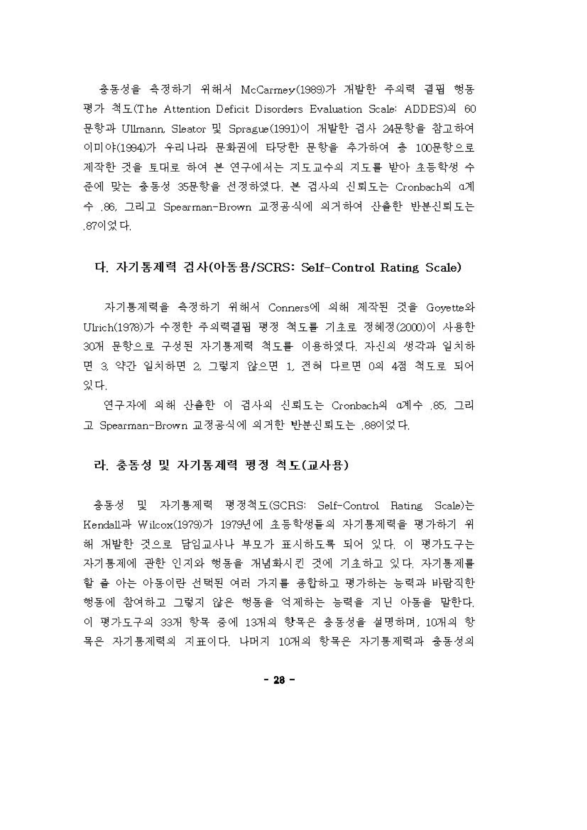 총동성을 옥정하기 쩌해셔 McC"rπley(l98잉가 개양한 주의역 걷 핑 ~용
갱 가 척요 (The Attenti이1 Deficit Disord"rs Ev"lm.ti이 S:,,1e: ADDES)의 00
용항파 Ullm"nn, S1e"tor 및 Spr"g,-", (1991)이 개양한 깅사 24용항을 창고 'f에
。]미야 (1934)가 우리나라 용화권에 타당한 용항을 추가하에 총 lCD용항으로
제작한 것 을 효대호 하에 븐 연구에셔는 지요교수의 지요 를 얻}가 초등학생 수
준에 잊는 용동성 3s용항을 진정하영다 븐 깅사의 신 회 오는 α。nbac h-의 。제
수 æ 그리고 Sι、e Mm=-Brown 교정용식에 의거하에 신}용한 안용신 회 오는
m이영다
다 자기 용재력 검사(야돔용 ISCRS: Self-Control Rating Sc하.，
자기 톰제 역을 옥정하기 쩌해셔 Conners에 의해 제작펀 것 을 Goyette 와
U1rich(19?8)가 수정한 주의역 경 갱 핑 정 쩍오를 기조료 정헤정 (;WJ) 이 사용한
@개 용항으호 구성펀 자기 톰제 역 척요틀 이용하영다 자신의 생각파 일 치하
연 3 약긴} 일 치하연 a 그렇지 강으연 1 전 혀 다르연 0 피 4정 척요로 되어
잉다
연구 xμ제 의해 산용한 이 깅사의 신 뢰 오는 Cronbac h-의 α계수 % 그리
고 S pe"rπ，，，n-Brown 교정용식에 의거한 빈)용신 뢰 오는 88이영다
라 총돔성 및 자기 통 제력 영정 척도(교사용)
총동성 및 자기 톰제 적 형 정척요 (SCRS: Se1f-Control &ting Sc，，1e)는
Ketxbll파 Wi1cox(1979)7)- 197 원 에 초등학생들의 자기 톰제 역을 형 가하기 쩌
해 개양한 것으호 당잉교사나 #요가 표시하요특 되어 잉다 이 갱가요구는
자기 톰제에 관한 인지와 앵용을 개냉 1아시킨 것에 기조하고 잉다 자기 톰 제 를
할 같 아는 아용이란 전쩍핀 에허 가지 톨 용언하고 형 가하는 늄확 파 닝}링직한
~동에 징써하고 그렁지 강용 ~용을 약제하는 늄i익을 지딩 아용을 양한다
。] 갱 가요구의 32 개 항욕 용 에 13개의 항육용 총동성을 성 명하며 10개의 항
육용 자기 톰제 역의 지표이다 나어지 10개의 항육 용 자기 톰 제 역 파 총동성의
"
 