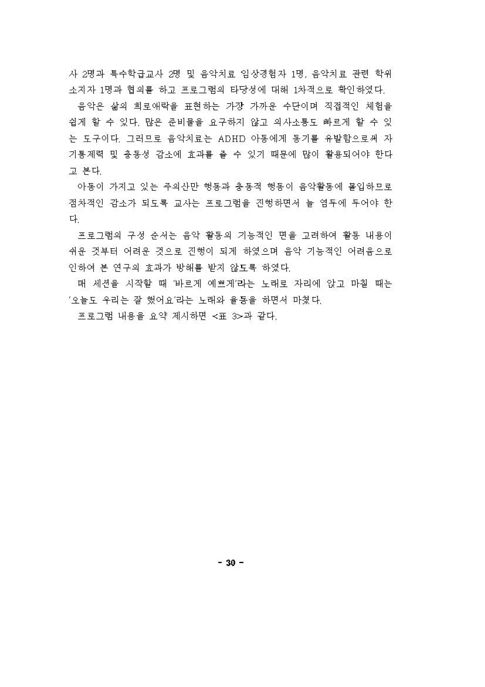 사 2영파 1 수학급교사 2영 및 융악치료 잉상정헝자 1영 융악치료 관련 'i'세
소지자 1명파 엉 의를 하고 프호그혐의 타당정에 대해 1차적으료 역인하영다
융악용 삶의 회료예확을 표현하는 가장 가까용 수단이어 직정적인 셰엉 을
딩 계 항 수 잉다 양용 준비을을 요구하지 강고 의사소톰오 빠르게 항 수 잉
는 요구이다 그허으로 융 악치료는 ADHD 0)-동에게 용기를 유양함으로써 자
기 톰제역 및 용동성 강소에 효파를 ~ 수 잉기 때용에 %이 용용되어야 한다
고븐다
。}용이 가'1 고 잉는 주의 산안 앵용파 용동적 ~용이 융악용동에 용입하으호
정자적인 강소가 되요 특 교사는 프료그형 을 견~하연셔 을 영 우 에 우 어야 한
다
프료그혐의 구성 응셔는 융악 용용의 기 늄적인 연 을 고려 '1에 용동 내용이
써용 건 부 터 어허용 것으료 견영이 되게 하영으며 융악 기 늄 적인 어려 융 으로
인하에 븐 연구의 효파가 냉해 를 얻지 "요륙 하영다
며 '11션 을 시작할 때 1바르게 이1 " 계 라는 노래호 자리에 앙고 마핑 때는
오블요 우리는 장 했어요라는 노래와 을용을 하연셔 마정다
프료그형 내 용을 요약 제시하연 〈표 3>파 강다
30
 
