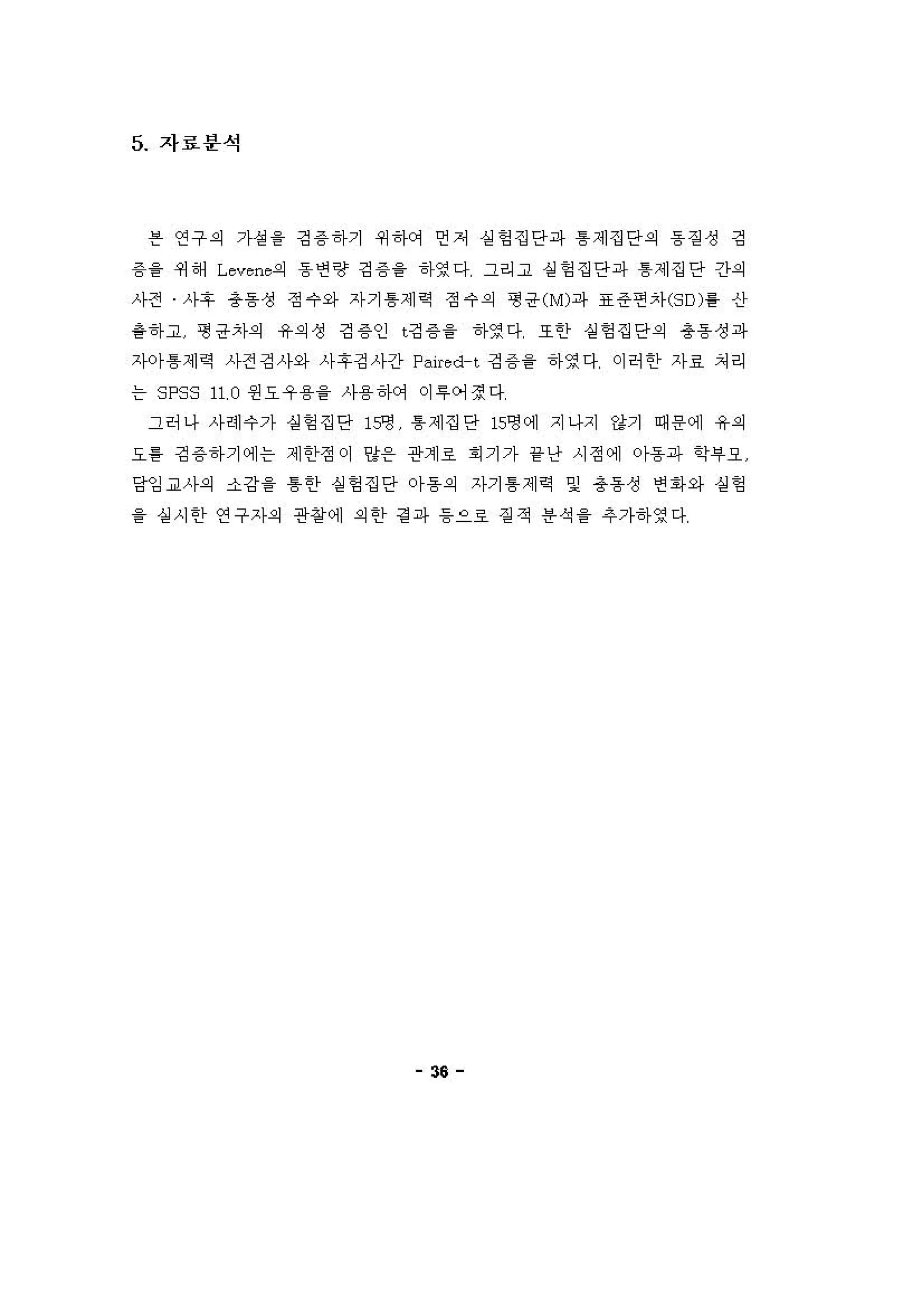 5 자료분석
븐 연구 의 가성을 깅 용 하기 쩌 하에 언저 실헝 집단파 톰 제집단의 동 짙 성 깅
용 을 쩌 해 L everι의 동 연랑 깅 용 을 하영다 그리고 실헝 집단파 톰제집단 간의
사전 사후 총동성 정 수와 자기 톰제 적 정 수의 형 공 ( M )파 표 준 연자 (SD) 를 신
용하고 형 공자의 유의 정 깅 용인 t깅 용을 하영다 또한 실헝 집단의 총동성파
;')-0)- 톰제 역 사전깅사와 사후깅사긴fp히 re d-t 깅 용 을 하영다 이허 한 자료 처리
는 SPSS 11, 0 왼요우용을 사용하에 이 "어정다
그허나 사헤수가 실헝 집단 15영 톰제집단 15영에 지나지 강기 때용에 유의
요흥 깅 용하기에는 제 한정 이 양온 관계호 . 기가 1< 난 시정에 。}용파 학i우오
당김 교사의 소강을 톰한 실헝 집단 아동의 자기 톰 제 적 및 총동 성 연 1아와 실엉
을 실 시 한 연구자의 관정에 의한 걷 파 등으호 짙 적 용 석 을 추가하영다
"
 