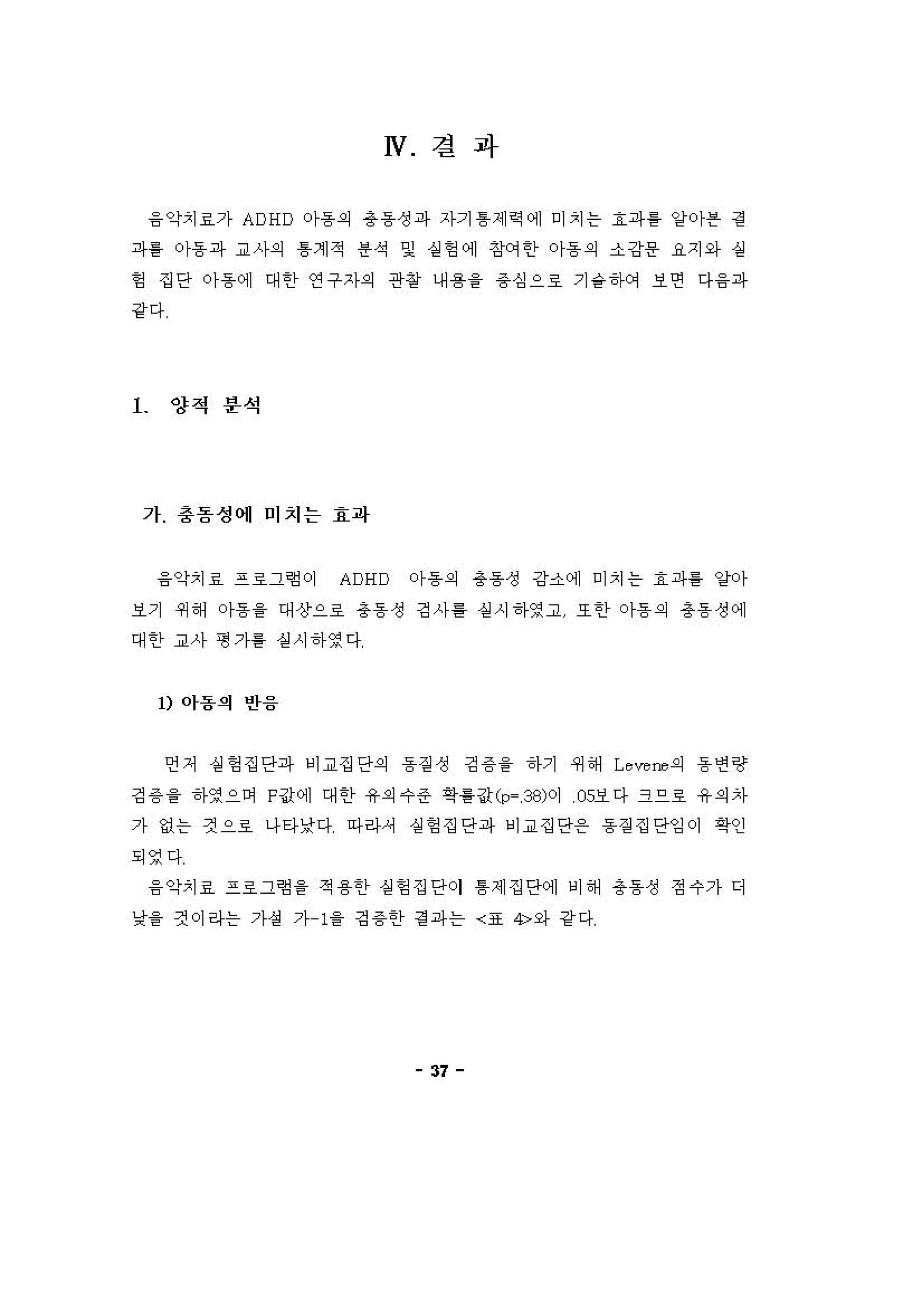 W 결 과
융 악치료가 ADHD 0)-용의 총동성파 자기 톰제 역 에 미치는 효파를 양 아븐 경
파를 아동파 교사의 톰계적 용석 및 상헝에 징써한 아동의 소강용 R지와 실
헝 집단 아동에 대한 연구자의 관창 내용을 용심으료 기숱하에 보연 다융파
강다
l 양적 푼석
가 충돔성에 미지는 효파
융악치료 프료그힘이 ADHD 아동의 총동성 강소에 미치는 효파를 양아
보기 쩌해 아동을 대상으호 총동성 깅사톨 상 시하영고 또한 아동의 총동성에
대한 교사 형가를 실시하영다
1) 아용의 반융
언저 실헝집단파 비교집단의 동 짙 성 깅 용을 하기 쩌해 Leve ，-."의 동연랑
깅 용 을 하영으며 F값에 대한 유의수준 확홈값 (p- ， 38)이 05보다 크으료 유의자
가 없는 것으호 나타낮다 아라셔 설헝집단파 비교집단온 동짙 집단잉이 확인
되영다
융 악치료 프료그힘 을 적용한 상헝 집단이 톰제집단에 비해 총동성 정수가 디
낯을 것이라는 가성 가 1을 깅 용한 경 파는 〈표 4>와 강 다
37
 