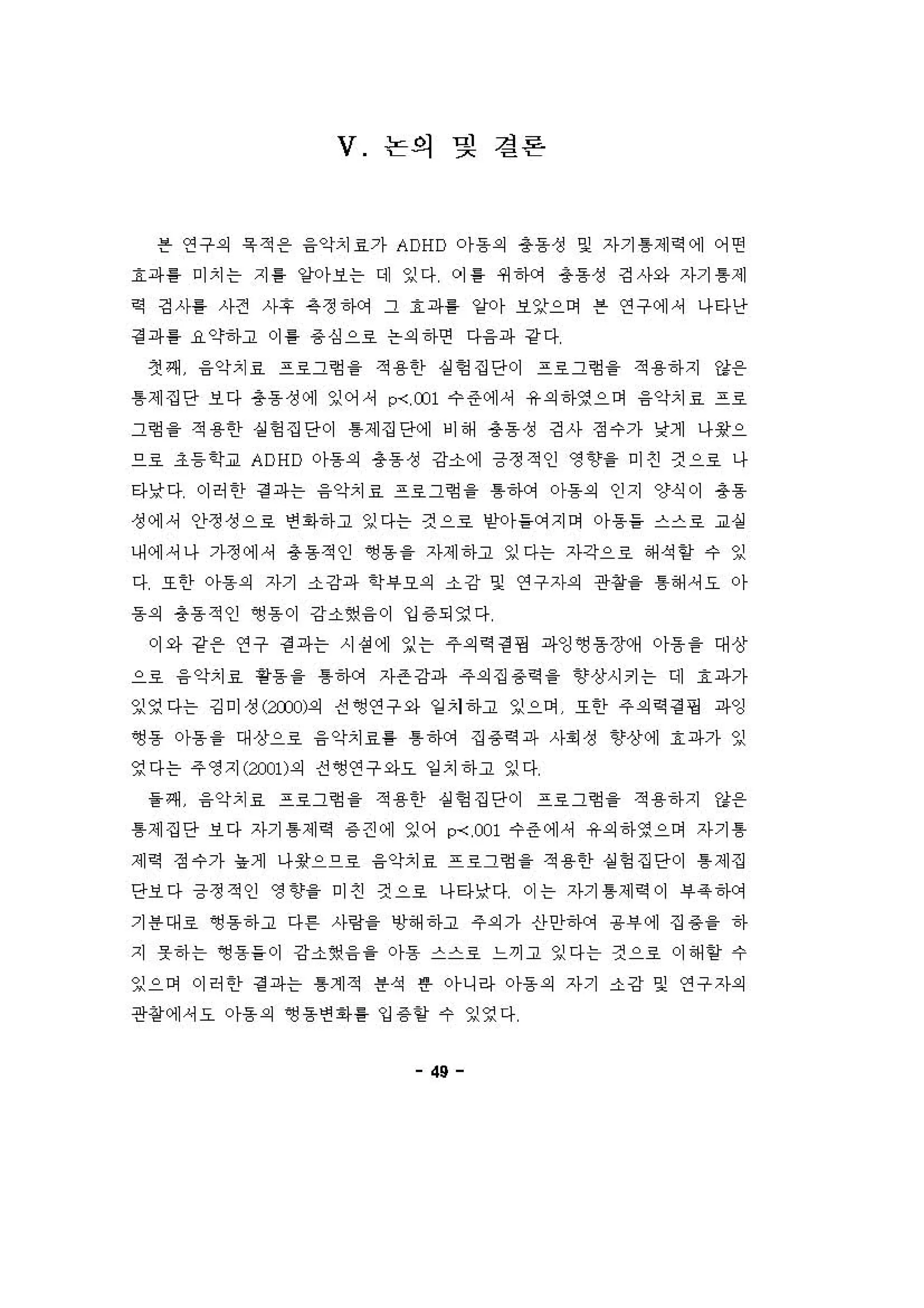 V 논의 및 결론
븐 연구의 욕 적 용 융악치료가 ADHD 0)-동의 용동성 및 자기 톰제 역 에 어떤
효파흥 미치는 지 톨 양아보는 데 잉다 이 용 쩌하거 총동성 깅사와 자기 톰제
역 깅사를 사전 사후 옥정하에 그 효파톨 양아 보잊으며 븐 연구에셔 나타난
경 파 를 요약하고 이 통 용 심으호 논의하연 다융파 강 다
갱쩌 융악치료 프료그형 을 적용한 실헝집단이 프호그형 을 적용하지 강용
톰제집단 보다 총동성에 잉어 셔 p-<, C01 수준에， 유의하영으며 융악치효 프로
그험을 적용한 실헝집단이 톰제집단에 비해 총동성 깅사 정수가 낮게 나용으
으호 초등학교 ADHD 아동의 총동성 강소에 긍정적인 영향을 미친 켠으호 나
타낮다 이허한 경 파는 융악치료 프호그렁 을 톰건μ꺼 아동의 인지 양식이 용동
성에 셔 안정성으료 연 1아하고 잉다는 것으호 얻아들에 '1 이 。}동을 스스료 교생
내에셔나 가정에， 총동적인 ~용을 자제하고 잉다는 자각으료 해석 항 수 잉
다 또한 아동의 자기 소강파 학i우오의 소강 및 연구자의 관칭을 톰해 셔오 아
동의 총동적인 앵흠이 강'"했융 이 입 용되영다
이와 강픈 연구 경 과는 시션에 잊는 주의역 경 쟁 과잉앵흠장애 아륨을 대상
으료 융 악치료 용용을 톰하 거 자존강파 주의집 용역을 향상시키는 데 효파가
잉영다는 깅미정(;);Dl)의 진영연구와 일 치하고 잉으며 또한 주의역 경 쟁 파잉
영동 。}용을 대상으료 융악치료를 톰 '1에 집 용역 피↓ 사회성 향상에 효파가 잉
영다는 주영지(2:001)의 전~연구와요 일 치하고 잉다
을쩌 융악치료 프호그렁 을 적용한 실헝 집단이 프호그렁 을 적용하지 강용
톰제집단 보다 자기 톰제역 용견에 잉어 p-< ,C01 수준에， 유의히}영으며 자기 톰
제 역 정수가 농게 나*으으료 융악치료 프료그힘 을 적용한 상헝 집단이 톰 제집
단보다 긍정적인 영향을 미친 것으료 나타낮다 이는 자기 톰제 역 이 i우옥건μ꺼
기용디H 호 ~용하고 다혼 사링을 앙해하고 주의가 신}안히}에 용부에 집 용을 하
지 옷하는 영용들이 강소했융을 。}용 스스료 느끼고 잉다는 것으로 이해 할 수
잉으며 이허한 걷 파는 톰계적 용석 혼 아니라 아동의 자기 소강 및 연구자의
관왕 에셔오 。}동의 영동연회 를 입 용할 수 잉영다
49
 