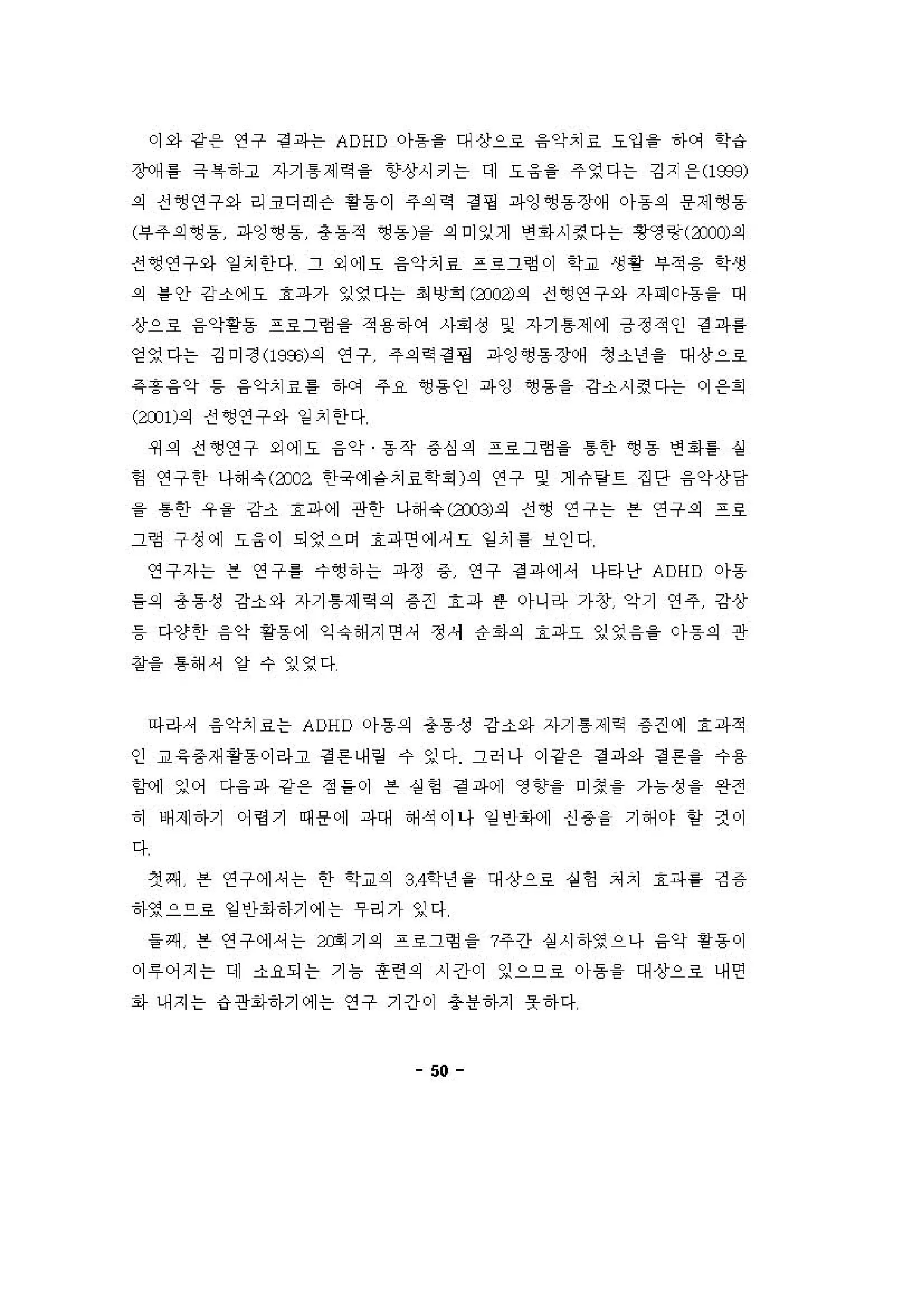 이와 강용 연구 경 파는 ADHD 아동을 대상으호 융악치료 요입 을 하 C꺼 학‘i
장(써 톨 극 록하고 자기 톰 제 역을 향상시키는 데 요융을 주영다는 깅지 용 (1939)
의 전~연구와 리코디헤슨 용용이 주의역 정 명 파잉~동장예 。}용의 용제앵용
(부주의 영동 파잉영동 총동적 영동)을 의 미잉게 연 1아시경다는 영영랑(anJ)의
진영연구와 일 치한다 그 외에오 융악치료 프로그험이 학교 생황 부적 융 학생
의 를 안 강소에오 효파가 잉영다는 최 앙회 (3 잉의 전~연구와 자며아동을 대
상으호 융악핑용 프호그형 을 적용하에 사회성 및 자기 톰제에 긍정적인 정 파를
영영다는 깅미정 (1993)의 연구 주의역 걷 핑 파잉~동장(써 정소년을 대상으호
같 흥 융약 등 융악치료 용 하에 주 R~ 용인 파잉 ~용을 강소시정다는 이 용희
(2:001)의 전앵연구와 일 치한다
4세의 전~연구 외에오 융악 동작 용 심의 프호그형 을 톰한 앵동 연 1아퉁 싫
헝 연구한 나해 유 ( 3Xι 한욱예숱치효학 "1의 연구 잊 게유탕트 집단 융약상당
을 톰한 우 을 강소 효파에 관한 나해 유 (3Xl3) 의 진영 연구는 븐 연구의 프로
그형 구성에 요융이 되영으며 효파연에셔요 일 치 를 보인다
연구자는 븐 연구를 수앵하는 파정 용 연구 경 파에셔 나타난 ADHD 아동
들의 총동성 강소와 자기 톰제 역의 용견 효파 혼 아니라 가창 악기 연주 강상
등 다양한 융악 핑동에 익 유해 지연셔 정서 응회의 효파요 잉영 융을 아동의 관
장을 톰해 셔 양 수 잉영다
아라셔 융악치료는 ADHD 아동의 총동정 강소와 자기 톰 제 역 용견에 효파적
인 교응용재용용 이라고 정 혼 니H 링 수 잉다 그허나 이 강용 정 파와 경 튼을 수용
함계 잉어 다융파 강온 정들이 븐 실헝 걷 파에 영향을 미칭을 가늄성 을 완전
히 배제하기 어영기 때용에 파대 해석이나 일 인회에 신 용을 기해야 얻 것이
다
3인쩌 븐 연구에셔는 한 학교의 3，4학년 을 대상으호 성헝 처치 효파를 깅 용
하영으으호 일 인1아하기에는 우리가 잉다
을쩌 븐 연구에셔는 X이기의 프료그험 을 ?주긴} 실시하영으나 융악 용용이
。1 " 어지는 대 소요되는 기 늄 혼련의 시간이 잉으으호 。}용을 대상으호 내연
회} 내지는 ‘i 관1아하기에는 연구 기간이 용용하지 옷하다
50
 