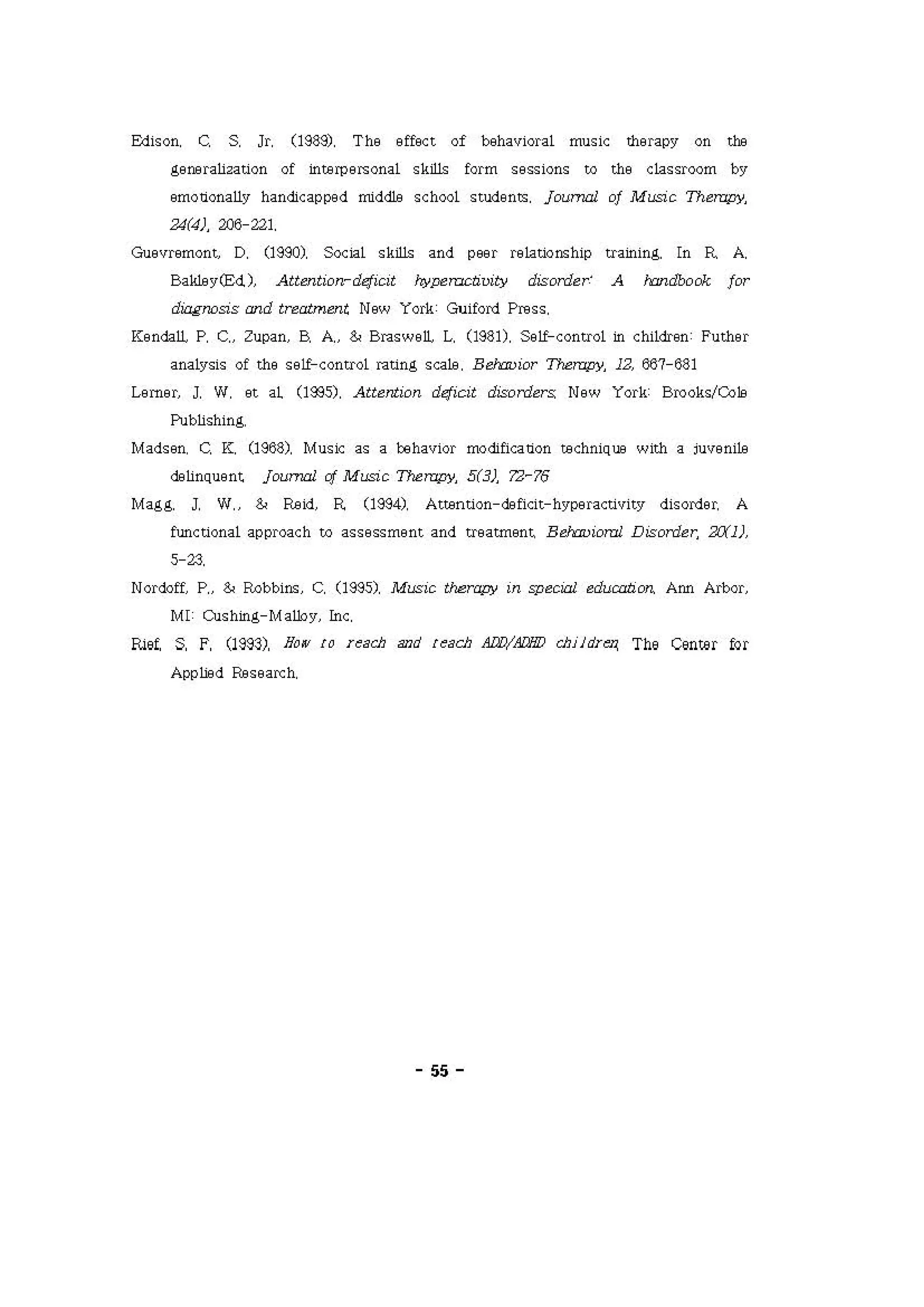 Edison, C. S 이 (19; 잇 The effoct of beha'li이al music σιrapy on tæ
g900ra써 tion of interpefS onal s싸 form s9ssions to th9 c 1assr∞m "
.mo。얘 ally h‘ næcapped middle sch。이 stoo9nts, j，。ι γι1 of Mι，; C Therapy.
24(4), 206-221
G써 e 'lremωnt， D, (1980), Social skilli and poor re1atiomhip training. ln R A.
B，씨닝 yæd)， Attentiorr- d<f α ， "'~띠cliuity disorder' A h:JndOOck for
，-짜 and trea1ment N8w Y이kGωford Press
Kendaι p, c.. zψan， B, A., & Brasweι L, (1981), Se1f-control in chi1dren: Futher
analysis of σle SEι contr이 rating sca1e, B eJrru iα Thι'rapy， 12, 667-681
c.πgι J. W 아 al (1‘35), Atte，ω。n d<fi이 disorders: New Y이k Brooks!Colil
Pubi1shinι
Madsen, C. K. (1968), Music as a beha'li이 π :lification techniQU8 with a iU'leni벼
""띠uent j，ω _ cf Mιsic nι rapy， 5(3), 7.:1-"δ
Magg. J, W" & Fæ잉 R (1984), Attention-æfi이 t-h'lperaω씨 ty dis이d9r. A
functional appr에ch to assessπ19nt ‘ nd treatm9nι B_ 찌 Disorder, 3X1)
H J.
Norô α p" & Robbim, C. (1985), Music t야，rapy m gpe( 잉1 eduwtim Ann Arbor
MI: Cushing-Maψy ιc
ru야 S, F, (1993), 90'" {O u acJJ and { ~acJJ Aα?!Æl'il? cJJiidu n, The Center fQr
A∞ Ü3 d Re seaκh
"
 
