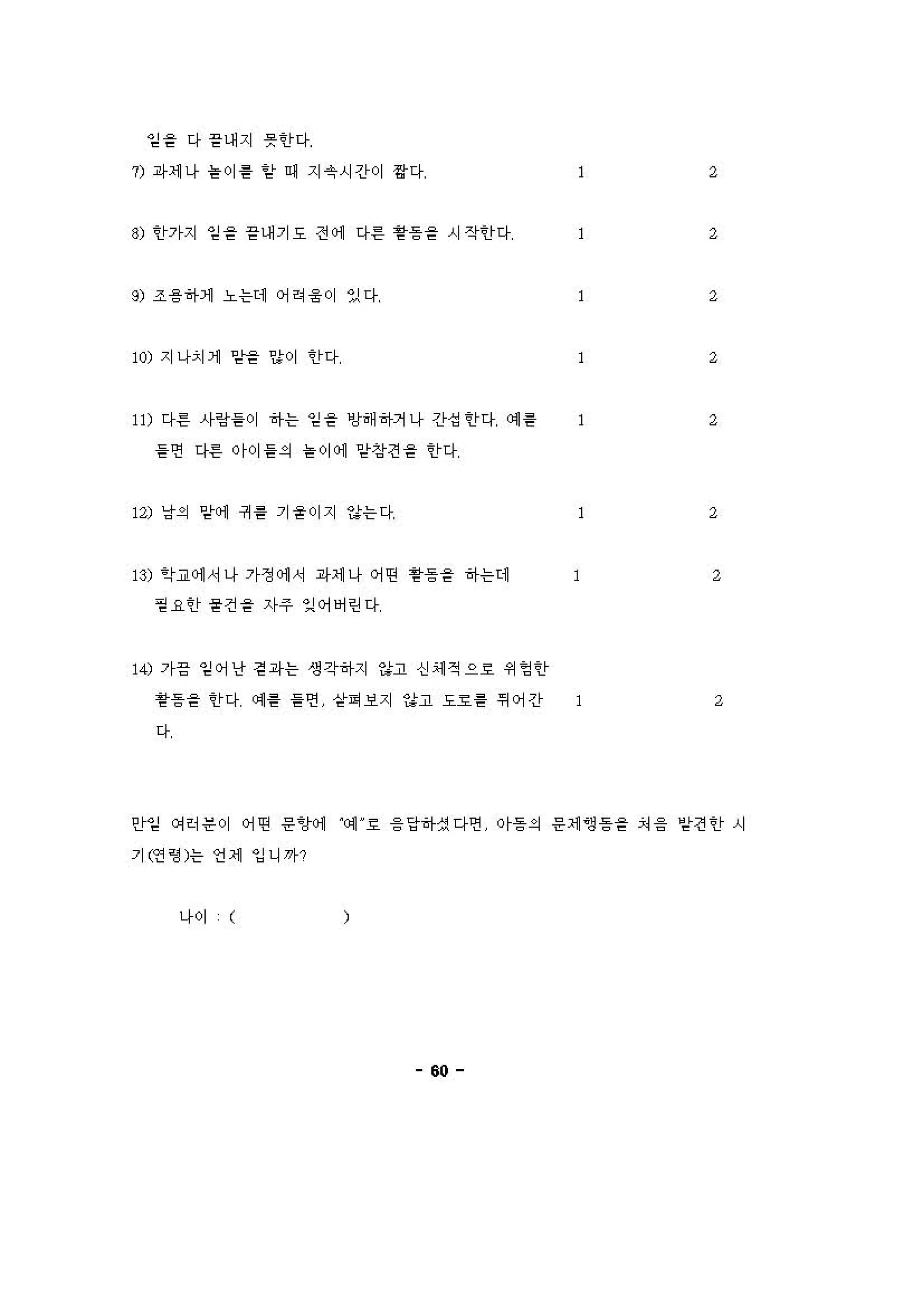 엄을 다 끝내지 못한다
" 라세 나 붙이튿 함 • 지촉시간이 짧다 1
~) 한가지 엄을 끝내기도 전 에 다른 활퉁을 시작한다 1
" 조융하게 노는데 어려융 01 있다 1
W) 지 나"-1 :>t 밑서을 않이 한다 1
'" 다른 사랑률이 하는 엄을 방해하거나 간섭한다 예 톨 1
를면 다른 야이롤의 블이 에 암삼견을 한다
'" 냥의 망에 귀 륨 기율이지 않는다 1
B) 학교에 서나 가쟁 에 서 라세 나 어떤 활퉁을 하는데 2
뀔 k한 묻견을 자주 잉여빼린다
,<) 가응 잉어난 걷 i샤는 생각하지 하고 신 에 적으효 쩌영안
황등을 안다 애 용 을연 샅이보지 하고 도효튿 뛰어간 1 2
다
안임 에히운이 어띤 응 'J에 에 효 융 당하셨다연 이등의 응세 영등을 겨 응 암견안 시
기앤 영 )는 언 세 잉니까?
나이 (
60
 