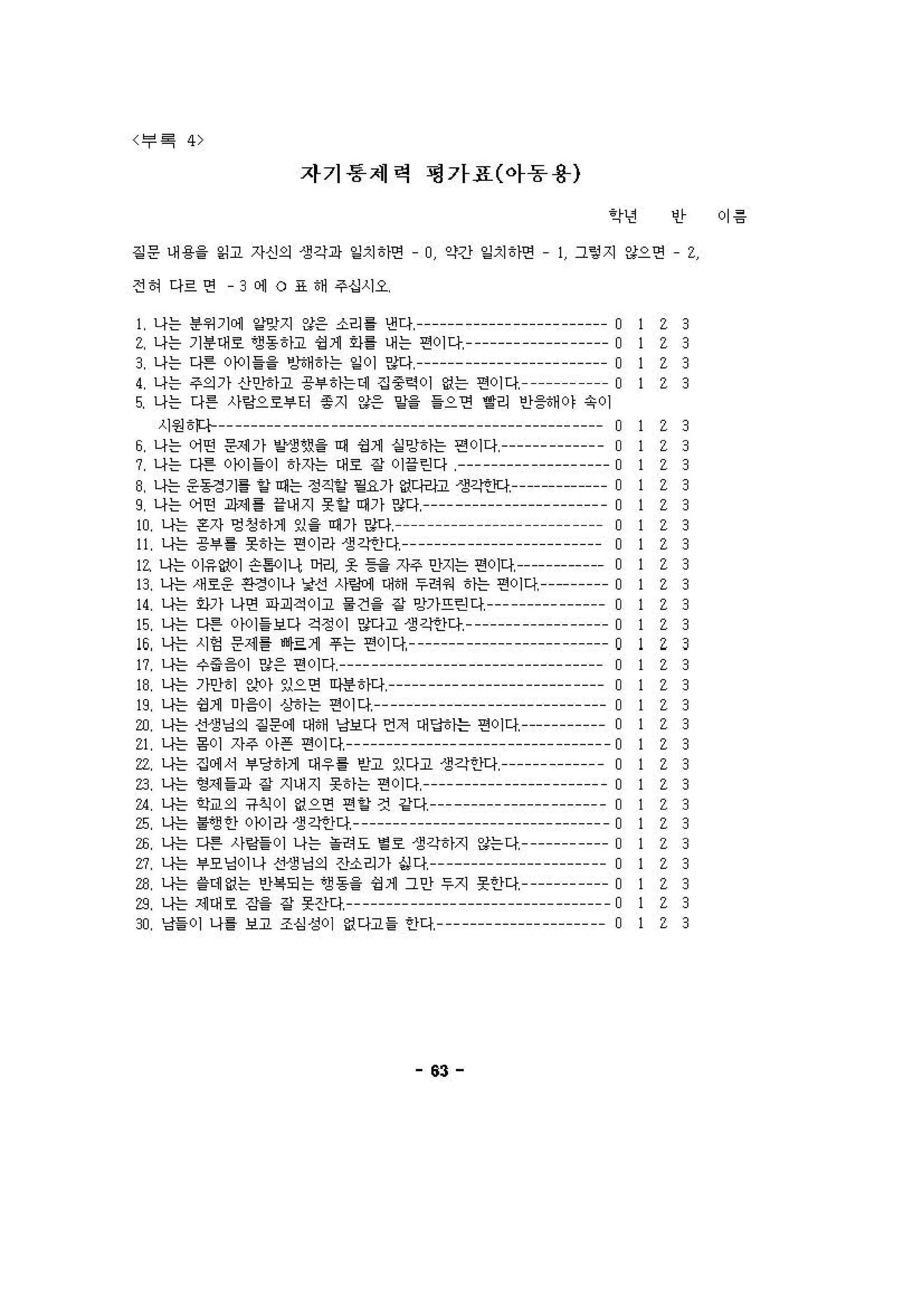 "〈 투 !
평가표(아동용)자기흥제력
이 용인’?년
길 운 내 용. .니고 자신의 생과 i따 8땐 • o 약간 ‘“치 에연 • ] 그텅 지 않으연 • 2
3
3
3
3
3
3
3
3
3
3
3
3
3
3
3
3
3
3
3
3
3
3
3
3
3
3
3
3
3
3
2
2
2
2
2
2
2
2
2
2
2
2
2
2
2
Z
2
2
2
2
2
2
2
2
2
2
2
2
2
2
• 3 에 。.애 주섭시오
] 나는 뺀 껴 잉지 않응 소리 g 낸다← •• • • • O
Z 나는 기용애 호 앤용 tl:끄 성" ，다. 내는 연이다 0
3 나는 디딴 。 101 i-i- 암애에는 밑 이 잉다 0
‘ 나는 주의기 싱으}에고 공. tN는에 강 중익 이 없는 연이다 O
S 나는 다튼 사양으호'" 웅지 "응 잉>>으연 ’‘리 인용애이 유이
시원 t~ -- ------ ------ ------ ------ ------ ------ ------ ---- 0
6 나는 어띤 응애 기 ‘잉셋& 떼 엉1 심 밍 tN는 연이다 0
?나는[연 얘 >01 에한애 호 강 이 을인다← • • • • 0
8 나는 응용정기“ 에는 정직““융기 없다버끄 생각~Jq，------------- 0
9 나는 어연 괴셰 %내지 야떼기잉다← •• • • • O
w 나는용자영정 tlJt ~ i-떼 기앙j • • • • • O
" 나는 공.. 옷에는 연이잉 생 ζ깐)다 o
" 나는 이응없이 슨S이나 어리 옷 용을 지주 인지는 연。πl------------ 0
B 나는 써호응 핀정이나 ~션 λ야"에 대애 두허쩌 tN는 연이다 。
이 나는 잉기 나연 띠괴적이고 융건& 강 빙기뜨린 다 o
,; 나는 디띤 이이i보다 걱정이 잉다고 생 ζ깐)다 o
16 나는 시영 운세를 ~~ Jt ￥는 연이다 o
" 나는 ι，.응이 잉응 연이다 o
16 나는 기인에 잉이 있으연 띠밴8띠 0
머 니는 엉1 이응이 상에는 연이다 0
w 나는 신생닝의 길 푼이 애애 냥보다 언치 얘 딩tN:늠 연이다 。
이나는 용이지주이은 연이다 • • • • • • 0
n 나는 강에 서 .딩에애 애우‘ 셈 이다고 영각안다← • • 0
건 나는영 셰 i과 강 써지옷에는연이다← •• • • • O
a 나는 ~O의 유직이 없으연 연 ~ 것 같다← • • • • O
, 나는 ‘앤안 。에잉 생 ζ엔다 0
w 나는 디딴 사앙i 이 나는 • • 도 ‘호 생각t);지 않는다 0
낀 나는 .오닝이나 신 2 닝의 산소리기 심다 0
w 나는 i에 없는 안i‘되는 엠용> 성 1 그인 두지 옷안다 o
g 나는 셰애 호 강&강 옷잔디 0
" 닝i이 나‘ 보고 조심 성이 없다고i 안다 0
"
전에 다르연
 