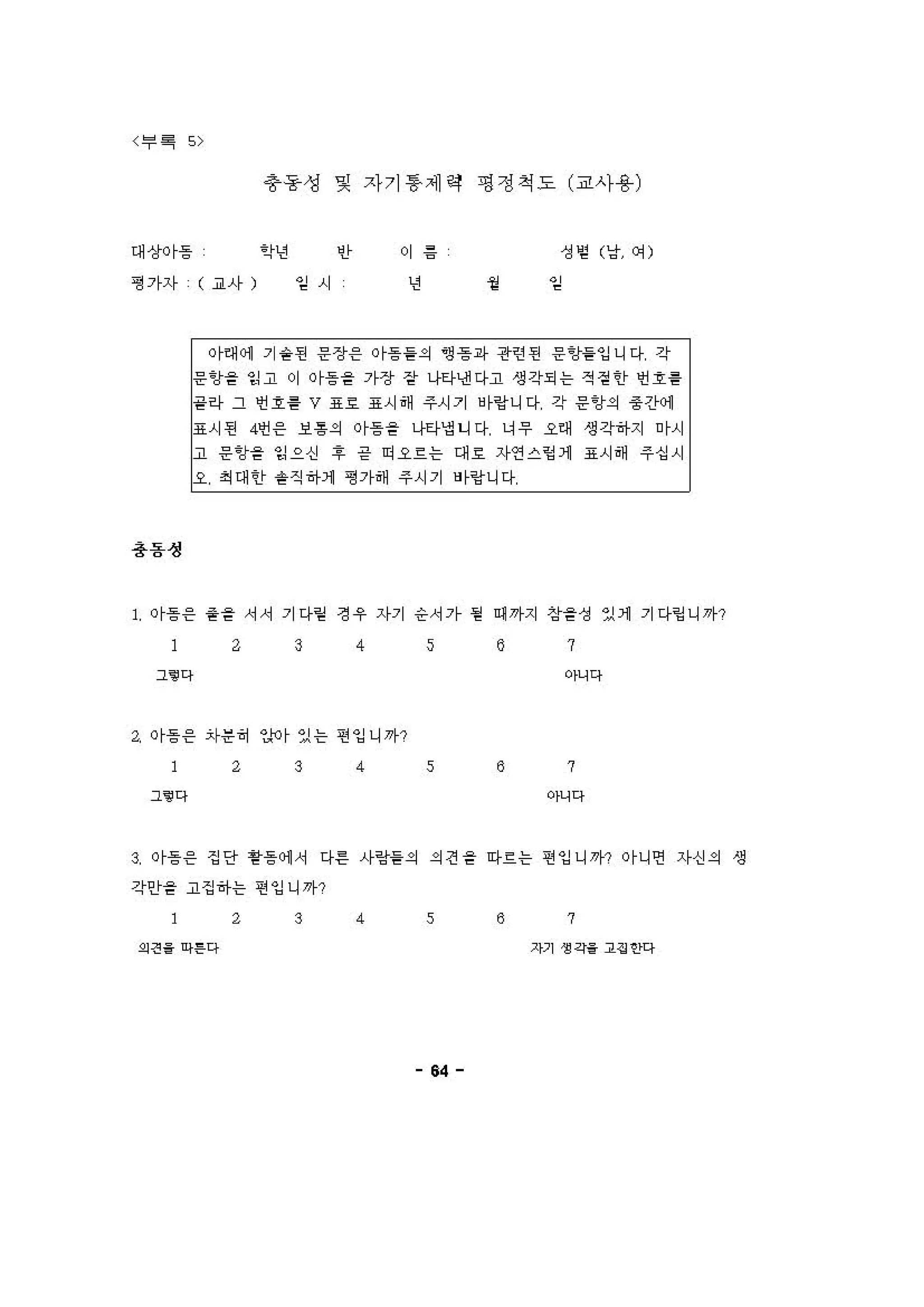 〈루 .. "
*용생 및 자기 흥 제갱 I영챙 척 도 (교사용)
대상이등 ’?년 인
평가자 ( ~사) 임시
이 용
년
•
성 영 (냥 에)
。 1
r
이때 에 기숱펀 응장응 이등 을의 영흥i샤 판힌띤 운 'J을잉니다 간
용용성
l응임을 잉고 '"등을 가장 장 나타낸다고 생각되는 적걷안 언 1흉
끝하 그 언 1릉 V 표 효 표시해 주시 기 바영니다 각 응임의 중 경:써l
g시된 4언응 보용의 이등 을 나타엄니다 냐우 오해 생각하지 이시
고 응 'J을 잉으신 1 긍 띠요흐는 대 효 자연스핑 1 표시해 주십시
오 최대안 융진하1 겸가해 주시기 '1랑니다
1 이흥 응 융을 서서 기다얻 정우 자기 승서가 펌 예 까지 상을성 있 1 기다염 니까?
ι 3 4 s 6 7
그‘@다 아니다
ι 이흥 응 자운히 "이 있는 띤잉니까?
2 3 4 s 8 7
그’ 다 아니다
! 이흥응 징안 용등에 서 다른 사땅을의 의견을 따흐는 띤잉니까? 이니언 자신의 생
간안을 고집하는 연잉니까?
2 3 4 s 8 7
외견‘ 아F다 지기 생각‘ 1잉 안다
64
 