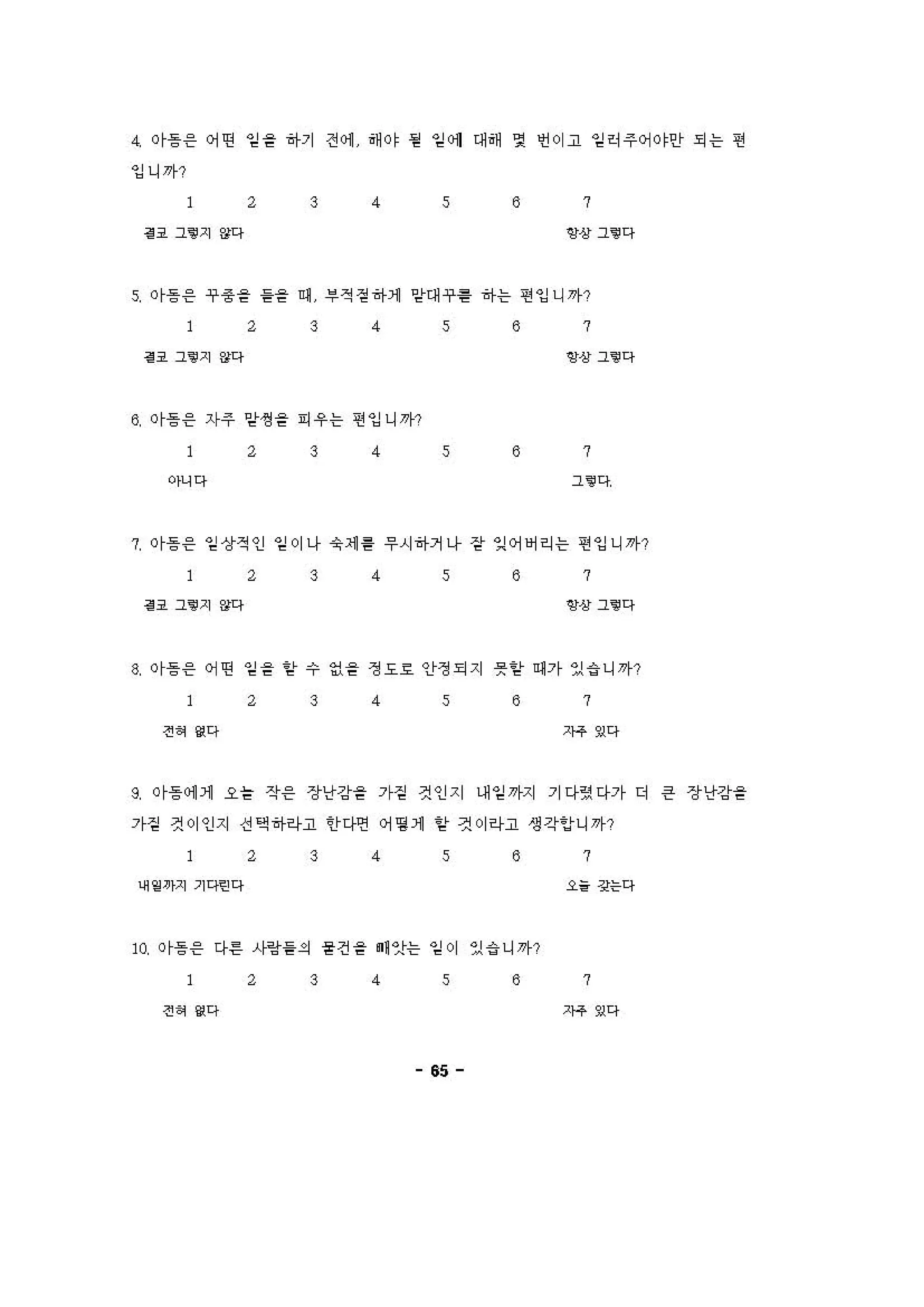 4. or흥응 어떤 임을 하기 전 에 해。， 펌 임에 대해 몇 언이고 일히주어。，인f 되는 연
잉니까?
2 3 4 s 8 7
H 그’지 않다 양상그’ 다
R 이흥 응 ~종을 을을 예 부적걷히↑1 앙대~용 하는 연잉니까?
2 3 4 s 8 7
H 그.지 않다 앵상 그‘@ 다
8 이등 응 자주 앙생 을 피」우는 연잉니까?
2 3 4 s 8 7
아니다 그‘@ 다
7. or흥 응 일까8적인 일이나 슛세 흉 우시히↑거니「 강r 잉어버리는 띤잉니까?
2 3 4 s 8 7
H 그‘@지 않다 앙상그‘@ 다
8 이흥 응 어떤 임을 앙 수 엉을 갱도효 안정되지 뭇앙 에가 있 i 니까?
2 3 4 s 8 7
전 에 g다 ?아 g다
9 이등 에 1 오을 작응 장난강을 가짙 것인지 대일까지 기다” 다가 더 은 장난강을
가짙 것이인지 선 액 히↑하고 안디언 어명 1 믿r 것이리i고 생각r잉t니까?
2 3 4 s 8 7
어‘”끼 기 qo 다 "경는다
w 이등응 다른 시링을의 융견을 ” 앗는 일이 있 i 니까?
2 3 4 s 8 7
전 에 g다 ?아 g다
65
 