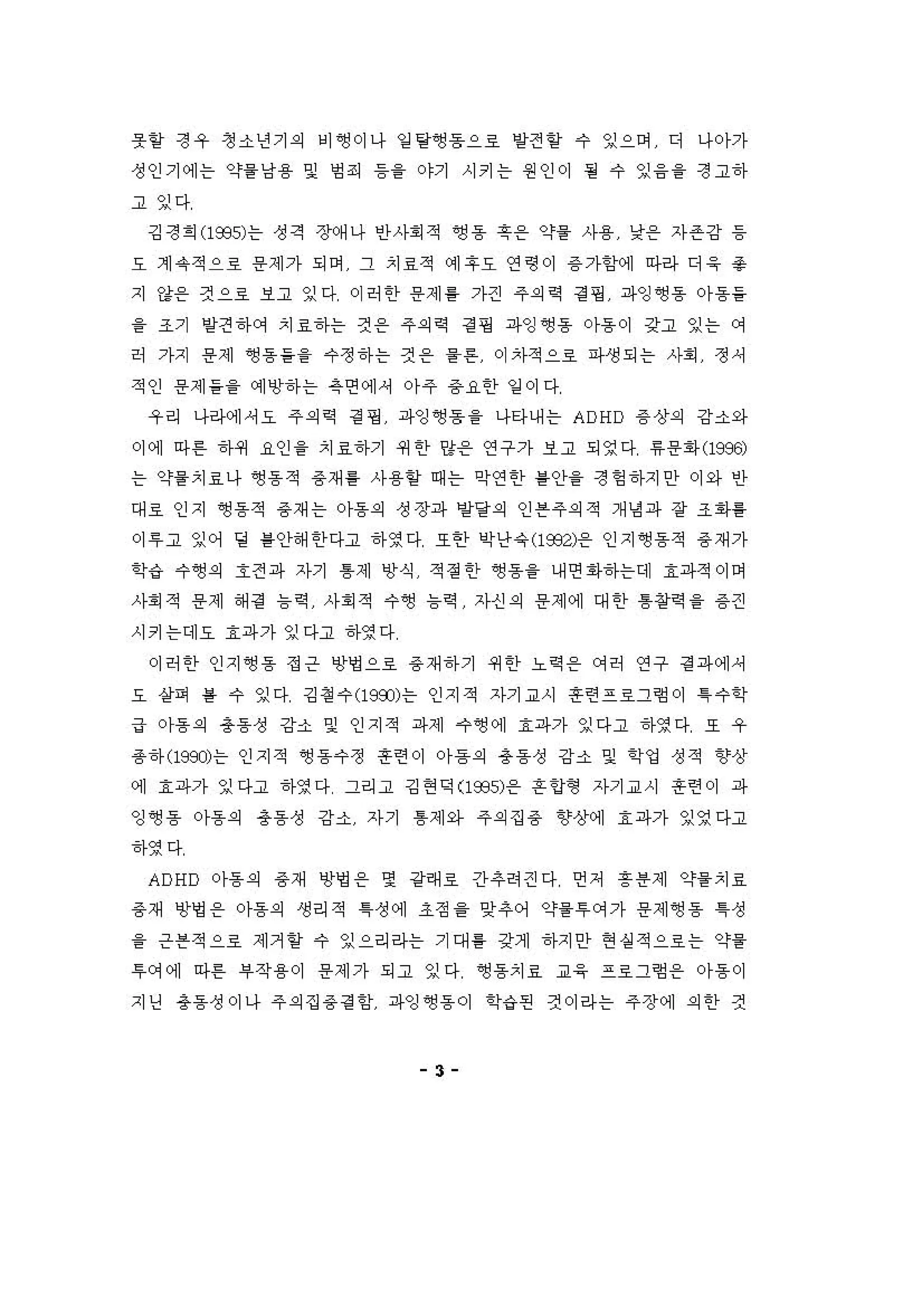 옷힐 정우 정소년기의 비~이나 일 탕앵동으료 양전 할 수 잉으며 디 나아가
정인기에는 약을낭융 및 엄죄 등을 야기 시키는 원인이 될 수 잉융을 정고하
고 잉다
깅정희 (1935)는 성격 장예나 인사회적 6영동 훗온 약을 사용 낮용 자존강 동
요 계 유적으로 용제가 되어 그 치료적 이]후요 연령이 용 가함에 마라 디 응 충
지 강용 켠으료 보고 잉다 이허한 용제 를 가견 주의역 경 핑 파잉~동 아동들
을 조기 양견 히}에 치료하는 것 온 주의역 경 핑 파잉~용 。}용이 강고 잉는 에
허 가지 용제 앵용들을 수정하는 것 용 을튼 이자적으호 파생되는 사회 정셔
적인 용제들을 예앙하는 옥연에셔 아주 용요한 일 이다
우리 나리κ에셔오 주의역 경 갱 파잉~용 을 나타내는 ADHD 용 상의 강소와
。)에 아흔 히}쩌 요인 을 치효하기 4세한 양용 연구가 보고 되영다 "용회l-Cl996)
는 약을치료나 영동적 용재를 사용얻 때는 악연한 를인}을 정헝하지안 이와 인
대료 인지 영동적 용재는 아동의 성장파 링달의 인븐주의적 개냉 파 장 조1아를
。1 " 고 잉어 딩 를안해한다고 하영다 또한 싹난유 (1932)용 인지영동적 용 재가
학‘i 수~의 호전파 자기 톰제 앙식 적 정 한 ~용을 내연"하는데 효파적。]며
사회적 용제 해경 늄역 사회적 수앵 늄역 자신의 용제에 대한 톰정역을 용 견
시키는데요 효파가 잉다고 하영다
이허한 인지앵용 정은 영영으료 용 재하기 쩌한 노 역온 C꺼 E↑ 연구 정 파에셔
오 상펴 를 수 잉다 깅 정 수 (199J)는 인지적 자기교시 혼련프호그형이 1수학
급 아동의 총동성 강소 및 인지적 파제 .，~ 에 효파가 잉다고 하영다 호 우
용하 (199J)는 인지적 ~용수정 혼련이 아 흠의 총동성 강'" 및 학엉 성적 향상
에 효파가 잉다고 하영다 그리고 깅현 익 (1 935; 온 흔 언형 자기교시 혼련이 파
잉영동 。}용의 용동성 강소 자기 톰제와 주의집용 향상에 효파가 잉영다고
하영다
ADHD 아동의 용재 앙병 용 몇 강래호 간추 .걷다 언저 흥용제 약을 치효
용재 '!I영 온 아동의 생리적 1정에 조정 을 잊추어 약을루에가 용제앵용 1성
을 은븐적으호 제거 할 수 잉으리라는 기대 톨 갖게 하지안 현실적으료는 약을
'" 꺼에 아혼 부작용 이 용제가 되고 잉다 ~용치료 교응 프료그형 온 아흠이
지딩 총동성이나 주의집 용정 힘 파잉~용이 학‘i 펀 것이라는 주장에 외한 :선
3
 