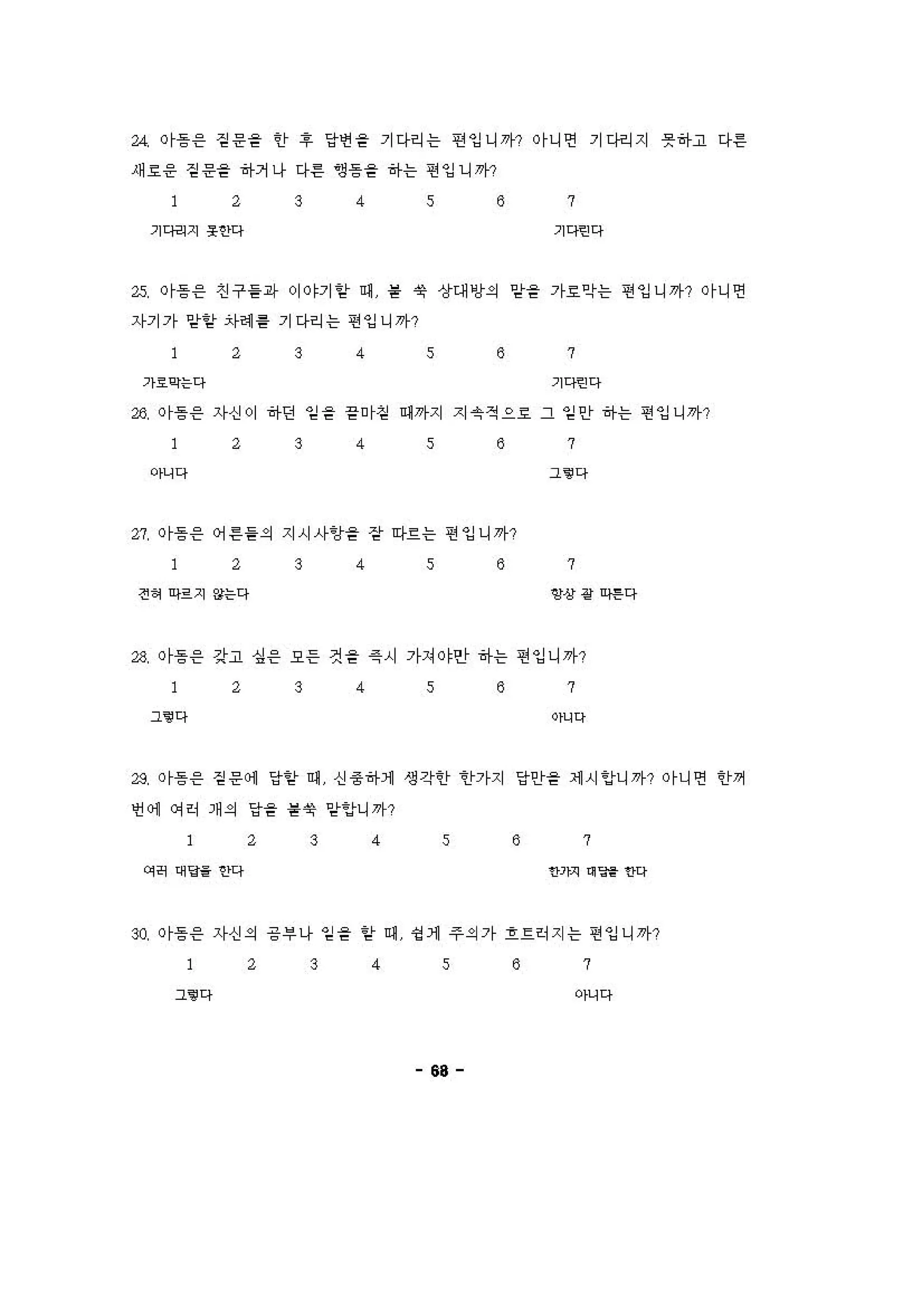 " 이흥응 짙운을 인， ~ 당앤 을 기다리는 띤잉니까? 이니연 기다버지 풋하고 다른
새 효응 짙운을 하거나 다른 영응을 하는 연잉니까?
2 3 4 s 8 7
기다킨지 옷안다 기다‘낀 다
25, Or등응 진구을파 이야기 앙 에 을 엿 상대 앙의 암을 가효악는 연잉니까? 이니연
자기가 앙앙 자헤 틀 기다리는 연잉니까?
2 3 4 s 8 7
기호익는다 기다‘낀 다
26, Or흥응 '1 신이 하던 임을 을 "1섣 예끼}지 지 숫 적으 효 그 일안 히↑는 연잉니끼p
2 3 4 s 8
아니다
" 이흥응 어 른을의 지시사임을 장 아흐는 연잉니까?
2 3 4 s 8
전 잉 여으지 않는다
7
그 . 다
7
@상 강 띠낸다
" 이흥응 강고 싱응 오등 것을 즉시 가져야안 하는 연잉니꺼?
2 3 4 s 8 7
그‘@ 다 이"Q
28. Or등응 짙운 에 당앙 에 신 중하1 생각 tI- "tf7↑지 당인f을 세 시 잉니끼~? Or니연 안꺼
언 에 에히 개의 당을 을엿 앙잉니까?
2 3 4 s 8 7
이R 어g‘ 안다 얀기끼 이 딩1 안Q
~ 이흥응 자신의 긍부 나 임을 앙 에 영 1 주의가 흐르히지는 연잉니까?
2 3 4 s 8 7
그‘@ 다 아니다
68
 