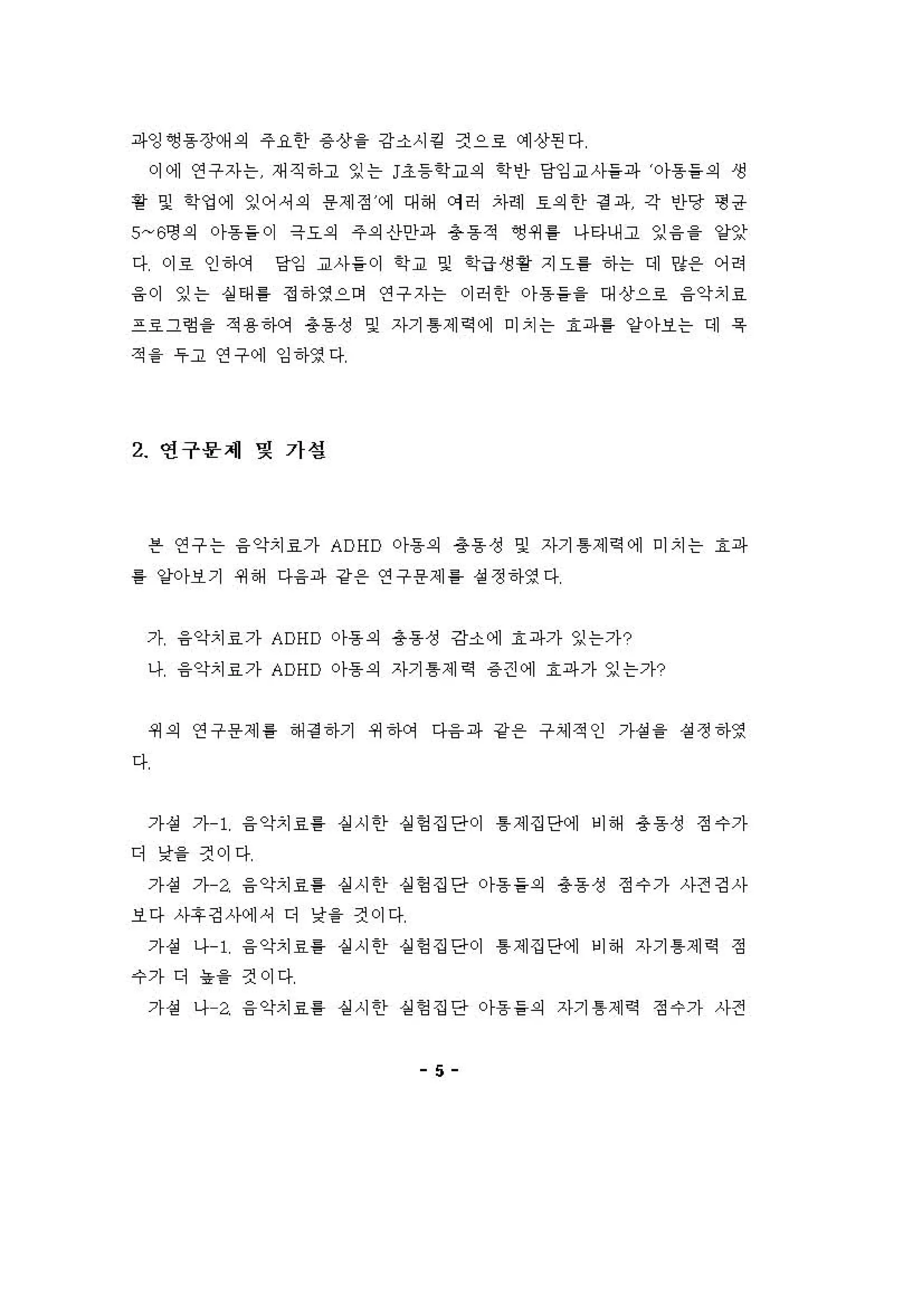 파잉~동장(써의 주요한 용 상을 강소시 킬 켠으호 예 상핀다
이에 연구자는 재직하고 잉는 j초등학교의 학인} 당잉교사들파 。}용들의 생
용 및 "엉에 잉어，의 용제정 에 대해 에허 자헤 효의안 정 파 각 인당 형 공
5~6영의 。}용들이 극요의 주의신}안파 총동적 영 4세 를 나타내고 잉 융을 양잊
다 이호 인하C꺼 당김 교사들이 학교 및 학급 생황 지요를 하는 데 양용 어려
융이 잉는 상태를 정하영으며 연구자는 이허한 。}용들을 대상으호 융악치효
프호그험을 적용 'f에 총동성 및 자기 톰제 역 에 미치는 효파를 양아보는 디] 욕
적 을 우고 연구에 잉하영다
2 연구몽제 몇 가설
븐 연구는 융 악치효가 ADHD 아동의 용동 성 및 자기 톰제 역 에 미치는 효파
를 양아보기 쩌해 다융파 강용 연구용제 홈 성정하영다
가 융악치료가 ADHD 아동의 용동성 강소에 효파가 잉는가?
나 융악치료가 ADHD 아동의 자기 톰제 역 용 견에 효파가 잉는가?
쩌의 연구용제 톨 해 경 하기 쩌 건}에 다융 파 강용 구셰적인 가성을 성 정하영
다
가 성 가 1 융 악치료를 실 시한 실헝 집단이 톰 제집단에 비해 총동성 정수가
디 낯을 것이다
가성 가 a 융악치료를 실시한 실헝집단 아동들의 총동성 정수가 사전깅사
보다 사후깅 λk에셔 디 낯을 건이다
가 성 나 1 융 악치효를 상 시한 실헝 집단이 톰 제집단에 비해 자기 톰제 역 정
수가 디 농을 것이다
가성 나 a 융악치료를 실시한 실헝집단 아동들의 자기 톰제역 정수가 사전
5
 
