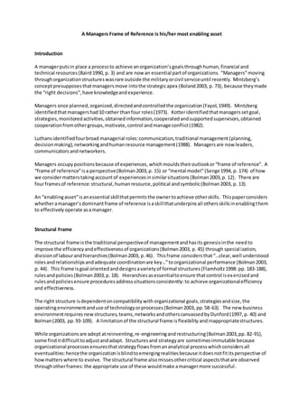 A Managers Frame of Reference is his/her most enabling asset
Introduction
A managerputsin place a processto achieve anorganization’sgoalsthroughhuman,financial and
technical resources(Baird1990, p. 3) and are now an essential partof organizations. “Managers”moving
throughorganizationstructureswasrare outside the militaryorcivil serviceuntil recently. Mintzberg’s
conceptpresupposesthatmanagersmove intothe strategicapex (Boland2003, p. 73), because theymade
the “right decisions”,have knowledgeandexperience.
Managers once planned,organized,directedandcontrolledthe organization(Fayol,1949). Mintzberg
identifiedthatmanagershad10 rather thanfour roles(1973). Kotteridentifiedthatmanagerssetgoal,
strategies,monitoredactivities,obtainedinformation,cooperatedandsupportedsupervisors,obtained
cooperationfromothergroups,motivate,control andmanage conflict(1982).
Luthansidentifiedfourbroad managerial roles:communication,traditional management(planning,
decisionmaking),networkingandhumanresource management(1988). Managersare now leaders,
communicatorsandnetworkers.
Managers occupypositionsbecause of experiences,whichmoulds theiroutlookor“frame of reference”. A
“frame of reference”isa perspective(Bolman2003,p. 15) or “mental model”(Senge1994, p. 174) of how
we considermatterstakingaccountof experiencesinsimilarsituations(Bolman2003,p. 12). There are
fourframesof reference:structural,humanresource,political andsymbolic(Bolman2003, p. 13).
An “enablingasset”isanessential skillthatpermitsthe ownertoachieve otherskills. Thispaperconsiders
whetheramanager’sdominantframe of reference isaskill thatunderpinsall othersskillsinenablingthem
to effectivelyoperate asamanager.
Structural Frame
The structural frame isthe traditional perspectiveof managementandhasits genesisinthe needto
improve the efficiencyandeffectivenessof organizations(Bolman2003, p. 45) through specialization,
divisionof labourandhierarchies(Bolman2003, p.46). Thisframe considers that“…clear,well understood
rolesandrelationshipsandadequate coordinationare key…”to organizational performance (Bolman2003,
p. 44). This frame isgoal orientedanddesignsavarietyof formal structures (Flamholtz1998: pp. 183-188),
rulesandpolicies(Bolman2003,p. 18). Hierarchiesasessentialtoensure thatcontrol isexercisedand
rulesandpoliciesensure proceduresaddresssituationsconsistently:to achieve organizationalefficiency
and effectiveness.
The right structure isdependentoncompatibilitywith organizational goals,strategiesandsize, the
operatingenvironmentanduse of technologyorprocesses(Bolman2003, pp.58-63). The new business
environmentrequires new structures,teams,networksandotherscanvassedbyDunford(1997, p. 40) and
Bolman(2003, pp.93-109). A limitationof the structural frame isflexibility andinappropriatestructures.
While organizationsare adept atreinventing,re-engineeringandrestructuring(Bolman2003,pp. 82-91),
some finditdifficulttoadjustandadapt. Structuresand strategyare sometimes immutable because
organizational processesensuresthatstrategyflowsfromananalytical processwhichconsidersall
eventualities:hencethe organizationisblindtoemergingrealitiesbecause itdoesnotfititsperspective of
howmatters where to evolve. The structural frame alsomissesothercritical aspectsthatare observed
throughotherframes:the appropriate use of these wouldmake amanagermore successful.
 