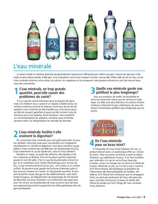 2L’eau minérale facilite-t-elle
vraiment la digestion?
On consomme l’eau minérale pour son goût particulier et pour
son pétillant. Peut-être aussi pour ses bienfaits sur la digestion:
«bicarbonée» et «facilite la digestion» sont deux mentions accep-
tables si l’eau contient plus de 600 ppm de bicarbonates (H2
CO3
).
C’est notamment le cas de Apollinaris, Lete et Vichy Célestins.
Pendant un repas, on avale des aliments, des liquides et de
l’air. L’estomac se distend, d’où les lourdeurs parfois ressenties
quand on sort de table. C’est ici que les bicarbonates entrent en
jeu: ils se combinent avec l’acide chlorhydrique pour former du
CO2
, ce qui entraîne les bruit qu’on sait... et le retour à un certain
confort. Ils peuvent aussi apaiser les brûlures d’estomac grâce à
leur pouvoir tampon sur l’acide. En très grande quantité, ils peu-
vent toutefois causer des gaz et des ballonnements, mais selon
André Gougoux, du Département de physiologie de l’Université
de Montréal, les eaux minérales n’en renferment pas assez pour
cela. Par contre, les bicarbonates de l’eau (comme ceux des bois-
sons gazeuses) pourraient augmenter les reflux gastriques chez les
gens prédisposés.
4De l’eau minérale
pour un beau teint?
Si l’étiquette de l’eau Vichy Célestins dit vrai, ce
produit devrait avoir un quelconque effet sur «l’éclat
du teint». Bien sûr, boire contribue à éviter la déshy-
dratation, qui assècherait la peau. Il ne faut toutefois
pas s’attendre à ce qu’un verre d’eau fasse des
miracles: «L’eau ne change rien au teint et à l’éclat de
la peau. Minérale ou pas, ça n’a rien à voir», tranche
le Dr
Pierre Ricard, dermatologue et président de
l’Association des dermatologistes du Québec. Par
ailleurs, le Dr
Ricard fait remarquer que la compagnie
Vichy ne vend pas seulement de l’eau; elle gère des
spas, vend des crèmes pour la peau et réalise elle-
même les études qui font l’éloge de l’eau minérale
Vichy Célestins!
L’eau minérale
Protégez-Vous Août 2004 ‹ 9
1L’eau minérale, en trop grande
quantité, peut-elle causer des
problèmes de santé?
Il n’y a pas de contre-indication pour la plupart des gens,
mais si le médecin vous a prescrit un régime à faible teneur en
certains minéraux (comme le sodium), continuez de lire les éti-
quettes! L’eau minérale est déconseillée aux nourrissons parce
qu’elle est souvent gazéifiée et parce qu’elle contient trop de
minéraux pour leur système rénal immature. Une exception:
sur recommandation du pédiatre, certaines eaux minérales
peuvent aider à la réhydratation en période de diarrhée.
3Quelle eau minérale garde son
pétillant le plus longtemps?
Avis aux amateurs de bulles: les bouteilles en
verre les conservent mieux que les versions en plas-
tique, car elles sont plus étanches. Et comme certains
minéraux retiennent le gaz carbonique, les eaux for-
tement minéralisées pétillent plus longtemps que les
autres.
La teneur totale en matières dissoutes est généralement supérieure à 500 parties par million (ou ppm, mesure qui équivaut à des
mg/L) et peut même excéder 3 000 ppm. Si la composition varie d’une marque à l’autre, c’est qu’elle reflète celle du sol où l’eau circule.
L’eau minérale renferme, entre autres, du calcium, du magnésium et du potassium, mais plusieurs aliments en sont des sources beau-
coup plus concentrées.
 