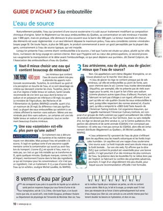 Naturellement potable, l’eau qui provient d’une source souterraine n’a subi aucun traitement modifiant sa composition
chimique d’origine. Selon le Règlement sur les eaux embouteillées du Québec, sa concentration en sels minéraux n’excède
pas 1 000 ppm, mais en pratique, elle demeure le plus souvent sous la barre des 500 ppm. La teneur maximale en chacun
des éléments est aussi réglementée: si un seul élément dépasse le maximum prévu, l’eau sera considérée comme «minérale»
(voyez page 9). De toute façon, à plus de 500 ppm, le produit commencerait à avoir un goût perceptible par la plupart des
gens, contrairement à l’eau de source typique, qui est insipide.
Lorsqu’on présente l’eau comme étant «embouteillée à la source», c’est que l’usine est située sur place, plutôt qu’en ville.
Donc, nul besoin de long voyage en camion-citerne. Bien que l’hygiène soit au cœur des préoccupations, ce second proces-
sus «augmente la manipulation et le délai avant l’embouteillage, ce qui peut déplaire aux puristes», dit Daniel Colpron, de
l’Association des embouteilleurs d’eau du Québec.
10 › www.pv.qc.ca
3Eau artésienne, eau de pluie, eau de glacier:
mieux que l’eau de source?
Non. Ces appellations sont même illégales! N’empêche, on en
trouve plusieurs sur le marché. Voici deux cas:
• L’eau de glacier Ice Age ne contient presque pas de sels
minéraux, car elle est embouteillée au point de fonte, sans
avoir cheminé dans le sol. Comme l’eau traitée déminéralisée
(Aquafina, par exemple), elle ne présente pas de réels avan-
tages pour la santé, mis à part le fait d’être sans sodium
(comme plusieurs autres types d’eau d’ailleurs). Pourtant, son
fabricant ne tarit pas d’éloges à son égard, affirmant d’une
part qu’elle est «de qualité» (toutes les eaux embouteillées le
sont, puisqu’elles respectent des normes sévères) et, d’autre
part, qu’elle a remporté le «2003 Gold Taste Award» de
l’American Tasting Institute. Cet organisme étasunien, qui
s’appelle maintenant l’American Culinary Institute, est com-
posé d’un groupe de chefs cuisiniers qui jugent annuellement des milliers
de produits alimentaires offerts sur leur territoire. Avec ou sans médaille
d’or, Ice Age ne devrait pas être vendue ici, car le Centre québécois d’ins-
pection des aliments et de santé animale (CQIASA) n’en connaissait pas
l’existence: «Si cette eau n’est pas connue du CQIASA, alors elle est certai-
nement distribuée illégalement au Québec», dit Michel Lavallée, du
MAPAQ.
• L’eau artésienne Fiji «provient de l’eau de pluie s’infiltrant
dans les aquifères sous les massifs volcaniques et les forêts tropi-
cales humides». Un aquifère est une nappe d’eau souterraine.
Une source aussi. La forêt tropicale vend sans doute mieux que
la forêt boréale… Sur son site web, Fiji affirme que la silice
(SiO2
) que contient le produit est «essentielle pour une bonne
santé»; il s’agit pourtant d’un des minéraux les plus communs
de l’eau. Sa présence dans les bouteilles Fiji ne relève donc pas
de l’exploit. Le fabricant lui confère des propriétés salvatrices,
pourtant, il s’agit d’un oligo-élément très peu étudié, pour
lequel aucune recommandation officielle n’est formulée.
1Vaut-il mieux choisir une eau qui
contient beaucoup de minéraux?
Les minéraux que contient
l’eau de source aident très peu
à atteindre les apports nutri-
tionnels recommandés. Toutefois, ils contribuent au goût et
à la perception en bouche de l’eau, et ce sont davantage ces
critères qui devraient orienter les choix. Toutefois, dans le
cas d’un régime à faible teneur en sodium, Santé Canada
recommande de s’en tenir aux eaux dont la teneur en
sodium et en potassium est inférieure à 50 mg/L (ou ppm).
Le ministère de l’Agriculture, des Pêcheries et de
l’Alimentation du Québec (MAPAQ) conseille, quant à lui,
un maximum de 20 mg/L (la différence n’est pas significa-
tive). La plupart des eaux embouteillées qui satisfont à ces
critères affichent la mention «sans sodium». Même une eau
minérale peut être «sans sodium», car certaines ont une très
faible teneur en sodium et en potassium, tout en renfer-
mant beaucoup d’autres minéraux.
L’eau de source
8 verres d’eau par jour?
C
ela correspond à peu près à la quantité de liquide qu’un adulte en
santé perd en moyenne chaque jour sous forme d’urine et de
transpiration, soit de 1,5 à 2 litres. «De toute façon, si on buvait
moins que cela, on aurait soif», note André Gougoux, professeur titulaire
au Département de physiologie de l’Université de Montréal. Bien sûr, l’eau
est le meilleur liquide pour remplacer ces pertes, car elle ne contient
aucune calorie. Mais le jus, le lait et la soupe, ça compte aussi! Il n’est
donc pas nécessaire de se forcer à boire systématiquement huit verres
d’eau chaque jour. Bien sûr, une canicule ou une activité intense peut faci-
lement doubler les besoins en hydratation, et donc en eau.
GUIDE D’ACHAT›Eau embouteillée
2Une eau «ozonisée» est-elle
plus pure qu’une autre?
Ce traitement vise à détruire
les bactéries et les matières orga-
niques non désirables. Mais puisque l’eau est potable à la
source, il s’agit en quelque sorte d’une assurance supplé-
mentaire contre la contamination qui aurait pu avoir lieu
lors du transport. L’ozone (O3
) est ajouté à l’eau, mais n’y
reste pas, car c’est un gaz très instable qui se transforme en
O2
après quelques minutes. Quelques marques, comme Life
et Impact, mentionnent l’ozone dans la liste des ingrédients,
ce qui est trompeur pour les consommateurs: «Ce n’est pas
un ingrédient, c’est un traitement. Il n’y a pas d’ozone dans
l’eau qu’on achète», souligne Michel Lavallée, du MAPAQ.
 