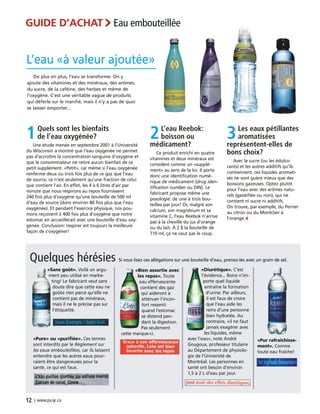 3Les eaux pétillantes
aromatisées
représentent-elles de
bons choix?
Avec le sucre (ou les édulco-
rants) et les autres additifs qu’ils
contiennent, ces liquides aromati-
sés ne sont guère mieux que des
boissons gazeuses. Optez plutôt
pour l’eau avec des arômes natu-
rels (gazéifiée ou non), qui ne
contient ni sucre ni additifs.
On trouve, par exemple, du Perrier
au citron ou du Montclair à
l’orange.‹
12 › www.pv.qc.ca
L’eau «à valeur ajoutée»
Quelques hérésies Si vous lisez ces allégations sur une bouteille d’eau, prenez-les avec un grain de sel.
«Pur rafraîchisse-
ment». Comme
toute eau fraîche!
«Pure» ou «purifiée». Ces termes
sont interdits par le Règlement sur
les eaux embouteillées, car ils laissent
entendre que les autres eaux pour-
raient être dangereuses pour la
santé, ce qui est faux.
«Sans goût». Voilà un argu-
ment peu utilisé en marke-
ting! Le fabricant veut sans
doute dire que cette eau ne
goûte rien parce qu’elle ne
contient pas de minéraux,
mais il ne le précise pas sur
l’étiquette.
«Bien assortie avec
les repas». Toute
eau effervescente
contient des gaz
qui aideront à
atténuer l’incon-
fort ressenti
quand l’estomac
se distend pen-
dant la digestion.
Pas seulement
cette marque-ci.
De plus en plus, l’eau se transforme. On y
ajoute des vitamines et des minéraux, des arômes,
du sucre, de la caféine, des herbes et même de
l’oxygène. C’est une véritable vague de produits
qui déferle sur le marché, mais il n’y a pas de quoi
se laisser emporter...
1Quels sont les bienfaits
de l’eau oxygénée?
Une étude menée en septembre 2001 à l’Université
du Wisconsin a montré que l’eau oxygénée ne permet
pas d’accroître la concentration sanguine d’oxygène et
que le consommateur ne retire aucun bienfait de ce
petit supplément. «Petit», car même si l’eau oxygénée
renferme deux ou trois fois plus de ce gaz que l’eau
de source, ce n’est seulement qu’une fraction de celui
que contient l’air. En effet, les 4 à 6 litres d’air par
minute que nous respirons au repos fournissent
240 fois plus d’oxygène qu’une bouteille de 500 ml
d’eau de source (donc environ 80 fois plus que l’eau
oxygénée). Et pendant l’exercice physique, nos pou-
mons reçoivent 2 400 fois plus d’oxygène que notre
estomac en accueillerait avec une bouteille d’eau oxy-
génée. Conclusion: respirer est toujours la meilleure
façon de s’oxygéner!
2L’eau Reebok:
boisson ou
médicament?
Ce produit enrichi en quatre
vitamines et deux minéraux est
considéré comme un «supplé-
ment» au sens de la loi. Il porte
donc une identification numé-
rique de médicament (drug iden-
tification number ou DIN). Le
fabricant propose même une
posologie: de une à trois bou-
teilles par jour! Or, malgré son
calcium, son magnésium et sa
vitamine C, l’eau Reebok n’arrive
pas à la cheville du jus d’orange
ou du lait. À 2 $ la bouteille de
710 ml, ça ne vaut pas le coup.
«Diurétique». C’est
l’évidence... Boire n’im-
porte quel liquide
entraîne la formation
d’urine. Par ailleurs,
il est faux de croire
que l’eau aide les
reins d’une personne
bien hydratée. Au
contraire, «il ne faut
jamais exagérer avec
les liquides, même
avec l’eau», note André
Gougoux, professeur titulaire
au Département de physiolo-
gie de l’Université de
Montréal. Les personnes en
santé ont besoin d’environ
1,5 à 2 L d’eau par jour.
GUIDE D’ACHAT›Eau embouteillée
 