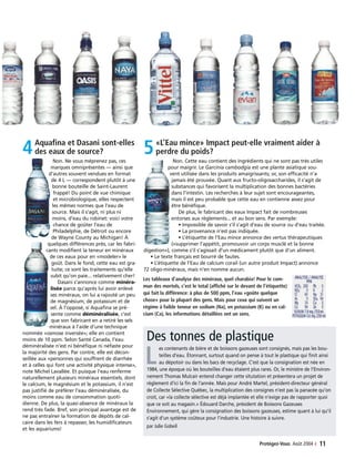 Protégez-Vous Août 2004 ‹ 11
4Aquafina et Dasani sont-elles
des eaux de source?
Non. Ne vous méprenez pas, ces
marques omniprésentes — ainsi que
d’autres souvent vendues en format
de 4 L — correspondent plutôt à une
bonne bouteille de Saint-Laurent
frappé! Du point de vue chimique
et microbiologique, elles respectent
les mêmes normes que l’eau de
source. Mais il s’agit, ni plus ni
moins, d’eau du robinet: voici votre
chance de goûter l’eau de
Philadelphie, de Détroit ou encore
de Wayne County au Michigan! À
quelques différences près, car les fabri-
cants modifient la teneur en minéraux
de ces eaux pour en «modeler» le
goût. Dans le fond, cette eau est gra-
tuite; ce sont les traitements qu’elle
subit qu’on paie... relativement cher!
Dasani s’annonce comme minéra-
lisée parce qu’après lui avoir enlevé
ses minéraux, on lui a rajouté un peu
de magnésium, de potassium et de
sel. À l’opposé, si Aquafina se pré-
sente comme déminéralisée, c’est
que son fabricant en a retiré les sels
minéraux à l’aide d’une technique
nommée «osmose inversée»; elle en contient
moins de 10 ppm. Selon Santé Canada, l’eau
déminéralisée n’est ni bénéfique ni néfaste pour
la majorité des gens. Par contre, elle est décon-
seillée aux «personnes qui souffrent de diarrhée
et à celles qui font une activité physique intense»,
note Michel Lavallée. Et puisque l’eau renferme
naturellement plusieurs minéraux essentiels, dont
le calcium, le magnésium et le potassium, il n’est
pas justifié de préférer l’eau déminéralisée, du
moins comme eau de consommation quoti-
dienne. De plus, la quasi-absence de minéraux la
rend très fade. Bref, son principal avantage est de
ne pas entraîner la formation de dépôts de cal-
caire dans les fers à repasser, les humidificateurs
et les aquariums!
5«L’Eau mince» Impact peut-elle vraiment aider à
perdre du poids?
Non. Cette eau contient des ingrédients qui ne sont pas très utiles
pour maigrir. Le Garcinia cambodgia est une plante asiatique sou-
vent utilisée dans les produits amaigrissants; or, son efficacité n’a
jamais été prouvée. Quant aux fructo-oligosaccharides, il s’agit de
substances qui favorisent la multiplication des bonnes bactéries
dans l’intestin. Les recherches à leur sujet sont encourageantes,
mais il est peu probable que cette eau en contienne assez pour
être bénéfique.
De plus, le fabricant des eaux Impact fait de nombreuses
entorses aux règlements... et au bon sens. Par exemple:
• Impossible de savoir s’il s’agit d’eau de source ou d’eau traitée.
• La provenance n’est pas indiquée.
• L’étiquette de l’Eau mince annonce des vertus thérapeutiques
(«supprimer l’appétit, promouvoir un corps musclé et la bonne
digestion»), comme s’il s’agissait d’un médicament plutôt que d’un aliment.
• Le texte français est bourré de fautes.
• L’étiquette de l’Eau de calcium corail (un autre produit Impact) annonce
72 oligo-minéraux, mais n’en nomme aucun.
Les tableaux d’analyse des minéraux, quel charabia! Pour le com-
mun des mortels, c’est le total (affiché sur le devant de l’étiquette)
qui fait la différence: à plus de 500 ppm, l’eau «goûte quelque
chose» pour la plupart des gens. Mais pour ceux qui suivent un
régime à faible teneur en sodium (Na), en potassium (K) ou en cal-
cium (Ca), les informations détaillées ont un sens.
Des tonnes de plastique
L
es contenants de bière et de boissons gazeuses sont consignés, mais pas les bou-
teilles d’eau. Étonnant, surtout quand on pense à tout le plastique qui finit ainsi
au dépotoir ou dans les bacs de recyclage. C’est que la consignation est née en
1984, une époque où les bouteilles d’eau étaient plus rares. Or, le ministre de l’Environ-
nement Thomas Mulcair entend changer cette situtation et présentera un projet de
règlement d’ici la fin de l’année. Mais pour André Martel, président-directeur général
de Collecte Sélective Québec, la multiplication des consignes n’est pas la panacée qu’on
croit, car «la collecte sélective est déjà implantée et elle n’exige pas de rapporter quoi
que ce soit au magasin.» Édouard Darche, président de Boissons Gazeuses
Environnement, qui gère la consignation des boissons gazeuses, estime quant à lui qu’il
s’agit d’un système coûteux pour l’industrie. Une histoire à suivre.
par Julie Gobeil
 