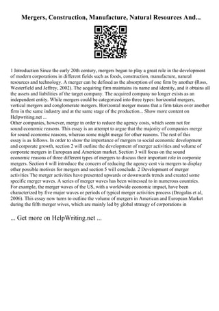 Mergers, Construction, Manufacture, Natural Resources And...
1 Introduction Since the early 20th century, mergers began to play a great role in the development
of modern corporations in different fields such as foods, construction, manufacture, natural
resources and technology. A merger can be defined as the absorption of one firm by another (Ross,
Westerfield and Jeffrey, 2002). The acquiring firm maintains its name and identity, and it obtains all
the assets and liabilities of the target company. The acquired company no longer exists as an
independent entity. While mergers could be categorized into three types: horizontal mergers,
vertical mergers and conglomerate mergers. Horizontal merger means that a firm takes over another
firm in the same industry and at the same stage of the production... Show more content on
Helpwriting.net ...
Other companies, however, merge in order to reduce the agency costs, which seem not for
sound economic reasons. This essay is an attempt to argue that the majority of companies merge
for sound economic reasons, whereas some might merge for other reasons. The rest of this
essay is as follows. In order to show the importance of mergers to social economic development
and corporate growth, section 2 will outline the development of merger activities and volume of
corporate mergers in European and American market. Section 3 will focus on the sound
economic reasons of three different types of mergers to discuss their important role in corporate
mergers. Section 4 will introduce the concern of reducing the agency cost via mergers to display
other possible motives for mergers and section 5 will conclude. 2 Development of merger
activities The merger activities have presented upwards or downwards trends and created some
specific merger waves. A series of merger waves has been witnessed to in numerous countries.
For example, the merger waves of the US, with a worldwide economic impact, have been
characterized by five major waves or periods of typical merger activities process (Drogalas et al,
2006). This essay now turns to outline the volume of mergers in American and European Market
during the fifth merger wives, which are mainly led by global strategy of corporations in
... Get more on HelpWriting.net ...
 