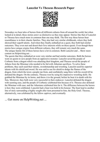 Lancelot Vs Theseus Research Paper
Nowadays we hear tales of heroes from all different cultures from all around the world, but when
looked at in detail, these stories aren t as distinctive as they may appear. Stories like that of Lancelot
or Theseus have much more in common than one may think. The first way these heroes bear
resemblance is in their chaotic families. They also had very similar childhoods, where they both
showed their superb talents. And when they finally embarked on a quest, they both had similar
outcomes. They even met and desert their love interests while on these quests. Even though these
stories have unique origins from different cultures, they still remain very much the same.
The unique family life of these heroes have a lot in common. Both Lancelot and ... Show more
content on Helpwriting.net ...
The quests that they embarked on were very similar and had similar outcomes. Both the heroes
went on quests to save people from an oppressive monster. Lancelot saved the people of
Corbenic from a dragon which was attacking their kingdom, and Theseus saved the people of
Athens from the Minotaur who needed to be fed with Athenian sacrifices. To solve these
problems, they each used their talents, swordsmanship and wrestling. Lancelot used his superior
talents with his shield and sword. He was said to use his shield to dodge the flames of the
dragon, from which the town s people ran from, and confidently sung blow with his sword till he
defeated the dragon. On the contrary, Theseus won by using his impressive wrestling skills. He
grabbed the Minotaur by its horns, and threw it to the ground, before he beat it to death with his
fists. Moreover, they both were very successful in their endeavor. Lancelot defeated the dragon
with seeming ease, and the people of Corbenic celebrated him because of it. Theseus also defeated
the Minotaur with ease, and the Athenians celebrated him for it. The difference between the heroes
is how they were celebrated. Lancelot had a feast was held in his honour. The feast lead to another
line of story surrounding a highly sought after item presented to him, the Holy Grail. Theseus,
alternatively, was celebrated by the fellow captives, and eventually
... Get more on HelpWriting.net ...
 